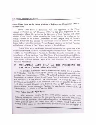 Hadi Pa/..ista11 Studiesfor (BS-4years)
F'eroze Khan Noon as the Prime Minister of Pakistan on (December 1957 to
October 1958)
Feroze Khan Noon of Republican Pan, was appointed as the Prime
Minister of Pakistan on 12
Lh
December 1957. He had great experience in the
adminintrative affairs. He worked as the Governor of East Pakistan and Chief
Minister of the Punjab. Before becoming the Prime Minister he worked as the
Foreign Minister in the Central Government. Awami League Party of Hussain
Shaheed Soharwardi had assured its cooperation with his cabinet. But Awami
League had not joined the ministry. Awami League was in power in East Pakistan
and had great influence in East Pakistan and also in West Pakistan.
Feroze Khan oon and Hussain Shaheed Soharwardy had ,tgreed that after
the elections Feroze Khan Noon would be the president of Pakistan and Soharwardi
would be the Prime Minister of Pakistan. So President Sikandar Mirza did not like
the collusion ofSoharwardi and Feroz Khan oon. With the establishment ofNoon
Ministry, he lost grip over the politicians. Disappointed from all sides, Sikandar
Mirza turned towards General Ayub Khan and dissolved the Centeral and
Provincial Assemblies.
4.7 MUHAMMAD AYUB KHAN AS THE PRESIDENT OF
PAKISTAN (October 1956 to March 1969)
The president of Pakistan Sikandar Mirza declared martial law at midnight
on 7th
October 1958. He dissolved the Centeral and Provincial assemblies and
abolished the Counstitution of 1956. All political activities were prohibited.
Commander- in-chief of Pakistan Armed Forces, General Muhammad A)oub Khan
was appointed as Chief Martial Law Administrator. He wanted to have civil
government and martial law at the_same time. _But it was not �ssible. So. General
Ayub Khan removed Sikan�ar Mirza fr�m his office on 27 October 1958, and
assumed himself as the president of Pakistan. He was also the Prime Minister of
Pakistan from 24th
October to 27'h October 1958.
Prompt Action taken by Ayub Khan
After assuming powers, he took some prompt actions against black.
marketing, bribery and corruption. He �� sever�!� _against politicians and political
org�zations. So he banned all the pohll�al act1v1t1es. He freezed the accounts of
Vanous political parties and sealed their offices. Several Chief leaders
arr . h b d 1· . 1
were
ested. EBDO was an act wh1c asc many po 1ttca leaders from takin� pcpt in
117
 