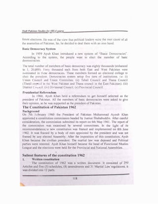 1/adl PaH'ilat1 Studlefor (BS-4yeun)
future elections. Ile was of the 1cw that politu.:al lenders were the rool cause of all
the anamolics ol Pakistan o. he decided to deal them  11h an iron hand.
Basic Democracy System
In 1959 Ayub Khan introduced a nev. system of ··Baste Democracies".
.ccordmg to the system. the people were to elect the member of basic
dcomocracies.
I he total rumber of members of basic democrac) was eight)' thousands (enhanced
to l. 20.000). I on) thousand each from both East and West Pakistan were
mminatc<l in ti cse democracies. These members formed an electoral college to
d..:<.:t th..: pn::..,1J..:n1 Democracies system setup li,e tiers of mstitut1ons. 1 c (i)
L nion Council and Union Committee. (ii) Tchsil Council and Thana Council
(Thesil coum:il in thl!  est Pakistan and Thana council in the East Pakistan). (iii)
District (tiw1cil. (i,) On isional Council. (v) Pro,incial Council.
Presidential Referendum
In I960. Ayub Khan held a referendum to get himself selected as the
president of Pakistan. All the members of basic democracies were asked to giw
their opinion. so he was supponed as the president of Pakistan.
The Constitution of Pakistan J962
8�1ckground
On 7th I cbruary 1960 the President of Pakistan Muhammad A) oub Khan
appointeJ a constitution commission headed by Justice Shahabuddin. Attcr careful
consideration. the commission submitted its report on 6th Ma)' l96l . The report of
the commission was examined by several committees. In the hght of its
recommendations, a new constitution was framl'd and implemented on 8th June
I 962. It was framed by a body of men appointed b} the president and .3S not
framed b) any elected Assembly. After the imposition of this constltution. Ayub
Khan became the civilian president. The martial law was deposed and Politico!
parties were restored. Ayub Khan himself became the head of Functional Muslim
League and the elections were held for the Provincial and National Assemblies.
Salient features of the constitution 1962
t. Written constitution
The constitution of 1962 was a written document It consisted of �50
Articles and five (5) schedules, (8) amendments and 31 Martial La, regulauons. It
'8S divided into 12 parts.
118
 