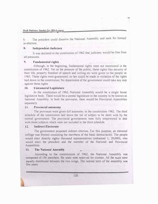 f"1di Pakb,ta11 Stutlielfor (8S-4yearl)
b. The president could dissolve the National Assembl) and seek for himsell
rt:-election.
8. Independent Judiciary
It was declared in the constitution of 1962 that judiciar) would be free from
a11 pressures.
9. Fundamental rights
-
Although, in the beginning, fundamental rights were not mentioned m the
constitution of 1962. Yet on the pressure of the public, these rights like securit) of
their life. propert) freedom of speech and writing etc were given to the people on
I963. These rights were guaranteed; no law could be made in violation of the rights
laid down in the constitution. No department of the government could take any step
against these rights.
10. Unicameral Legislature
In the constitution of 1962, National Assembly would be a single house
legislative bod). There would be a central legislature in the country to be knov.n as
ational Assembly. In both the provinces, there would be Provincial Assemblies
separately.
11. Provincial autonomy
The provinces were given full autonom) in the constitution 1962. The third
schedule of the constitution laid down the list of subject to be dealt with by the
central government. The provincial governments were full) empowered to deal
ith those subj_ects which were not included in the third schedule.
12. Indirect Electorate
The government proposed indirect election. For this purpose, an electoral
college was formed consisting the memhers of the basic democracies. The people
would elect directly eighty thousand representatives (enhanced I, 20,000), who
would elect the president and the member of the National and Provincial
Assemblies.
13. The National Assembly •
According to the constitutions of 1962. the National Assembly was
composed of 156 members. Six seats were reserved for women. All the scats ere
equally distributed between the two wings. The normal term of the assembly was
five years.
120
 