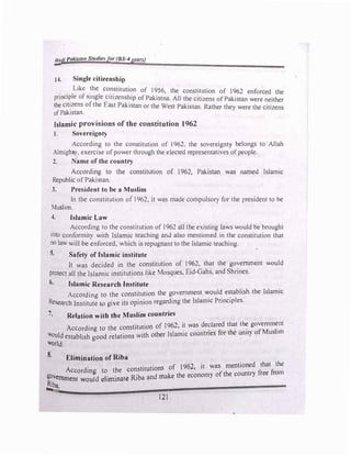 Hadi Pakista11 St11dle!>for (BS-4years)
-
14. Single citizenship
. .
Lik: !he co_n_stitution of 1956, the constitution of 1962 enforced the
prmc
_
1�le of Smgle citizenship of Pakistna. All the citizens of Pakistan were neither
the c1t1
_
zens ofthe East Pakistan or the West Pakistan. Rather they were the citizens
ofPakistan.
Islamic provisions of the constitution 1962
I. Sovereignty
.
Accordi�g to the constitution of 1962, the sovereignty belongs to Allah
Almtghli'.,, exercise ofpower through the elected representatives ofpeople.
2. Name of the country
According to the constitution of 1962, Pakistan was named Islamic
Republic of Pakistan.
3. President to be a Muslim
In the constitution of 1962, it was made compulsory for the president to be
Muslim.
4. Islamic Law
According to the constitution of 1962 all the existing laws would be brought
into conformity with Islamic teaching anJ also mentioned in the constitution that
no law will be enforced, which is repugnant to the Islamic teaching.
5. Safety of Islamic institute
It was decided in the constitution of 1962, that the government would
protect all the Islamic institutions like Mosques, Eid-Gahs, and Shrines.
6. Islamic Research Institute
According to the constitution the g_ovemment �oul� e�tablish the Islamic
Research Institute to give its opinion regardmg the lslarmc Pnnc1ples.
7. Relation with the Muslim countries
According to the constitution of 1962, i_t was de�lared that th� governm�nt
Would establish good relations with other Islamic countries for the umty of Muslim
world.
8. Elimination of Riba
Accordin to the constitutions of 1962, it was mentioned that the
&ovem.... t gld 1. • t R'iba and make the economy of the country free from
Rj "uuen WOU e tmma e
...,ha.
• 121
 