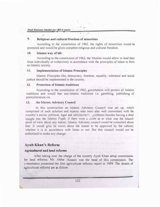 Hadi Pakista11 Studiesfor (BS-4years) I
9. Religious and cultural freedom of minorities
=
According to the constitution of 1962, the rights of minorities would be
protected and would be given complete religious and cultural freedom.
10. Islamic way of life
According to the constitution of 1962, the Muslim would allow to lead their
lives individuaJly or collectively in accordance with the principles of Islam to form
an Islamic society.
1I. Implementation of Islamic Principles
Islamic Principles like, democracy, freedom, equality, tolerance and social
justice should be implemented in the country.
12. Protection of Islamic traditions
According to the constitution of 1962, government will protect aJI Islamic
traditions and would ban non-Islamic traditions i.e. gambling, publishing of
pomoliterature etc.
13. An Islamic Advisory Council
Jn thb construction an Islamic Advisory Council was set up, which
comprised of such scholars and e.x.perts who were also well conversant with the
country's social, political, legal and administra1 i, problems besides having a deep
insight into the Islamic Fiqah. Jf there ,1,cre a uoubt as to what was the Islamic
point of view about any matter, Islamic Advisory council could be consulted about
that. It would give its views about the matter to be approved by the cabinet,
whether it is in accordance with Islam or not. But this council would not be
authorized to make any change.
Ayub Khan's Reform
Agricultural and land r:eforms
After taking over the charge of the country Ayub Khan setup commission
for land reforms. Mr. Akbar Hussain was the head of this commission. The
rnmmission presented the first agricultural reforms report in 1959. The details of
agricultural reforms are as foJlow.
122
 