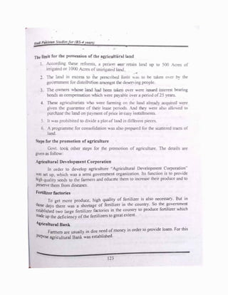 C
The limit for the� essfoo of tbt �yi ltoral bod
d
. "
i. ACJ:Or mg ti1e5C ire,orrr.:5, a pe:-500 �, re-
..afo la;-.d t.:p to 500 Acres of
inig.ated or l000 Acres of -;fri� Land.
2. 1be land in e-/.cess to ti',e pre1eri� lirr.it 1o)a5 to oe iaken mer "'" t.i.e
go,emment for dist:rf ion arr.o.-.,gs fr.:e deserving people.
3. The owners •;,·hose Land oat! been :aci over v.ere � L--iterest bearing
bonds as compensation •,1,ilich ;,ere pa)ai>Ie o(er a period of 25 years.
4. These agriculturists ;,no v,ere fa.?JTiing on the la.""Ki already acquire<i ·-,.ere
g;..-en the guarantee of foeir lease periods. And tJ-.:ey were also all◄ .ed .,,.
purchase tile land on pa�ment of price in easy installments.
5. It J.a:, prohibited to dhide a plotofland in diff
er::m pieces.
6. A programme for consolidation v.as also prepared for tile scanered tracts of
land.
teps for the promotion of agriculture
Govt. too other steps for the promotion of agriculture. The details are
givenas follow:
Agricultural Dev
elopment Corporation
ln order to develop agriculture -Agriculrura.i De�.etopment Corporation..
·�as set up. which was a semi government organization. Its function 1s to pro,tde
high quality seeds to the farmers and educate them to increase their produce and to
J)reServe them from diseases.
Fertilizer factories
To get more produce, high q�1?' of
_
fertilizer is also necessaI). But in
those days there was a shortage of fertiluer in ,hc: counlr}. So the �?vemm�nt
established two large fertilizer factories in the countr) to produce feruhzer which
made up the deficiency ofthe fertilizers to great extent
Agricultural Bank
Farmers are usually in dire need of money in order to provide loans. For this
PJrpose agricultural Bank was established.
123
 