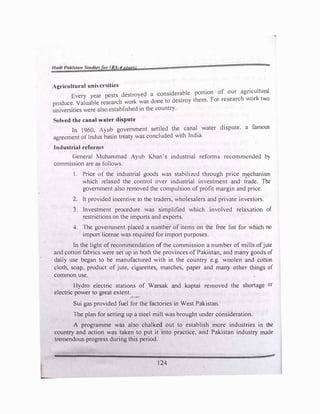 l/11dl Pak/yta11 St11dle, or BS-4 year')
Agricultural univcr ities
Every year pests destroyed a considerable portion of our agricultural
produce. Valuable research work was done to destroy them. For research work two
universities were also established in the country.
� olvcd the canal water dispute
In 1960. Ayub government settled the canal water djspute. a famous
agreement of Indus basin treaty was concluded with India.
Industrial reform
General Muhammad Ayub Khan's industrial reforms recommended b)
commission are as follows.
I. Price o( the industrial goods was stabilized through price 01�chanism
which relaxed the control over industrial investment and trade. The
government also removed the compulsion of profit margin and price.
2. It provided incentive to the traders, wholesalers and private investors.
3. Investment procedure was simplified which involved relaxation of
restrictions on the imports and exports.
4. The government placed a number of items on the free list for which no
import license was required for import purposes.
In the light of recommendation of the commission a number of mills ofjute
and cotton fabrics were set up in both the provinces of Pakistan, and many goods of
daily use began to be manufactured with in the country e.g. woolen and conon
cloth, soap, product of jute, cigarettes, matches, paper and many other things of
common use.
Hydro electric stations of Warsak and kaptai removed the shortage or
electric power to great extent.
Sui gas provided fuel for the factories in West Pakistan.
The plan for setting up a steel mill was brought under consideration.
A programme was also chalked out to establish more industries in the
country and action was taken to put it into practice, and Pakistan industry made
tremendous progress during this period.
124
 