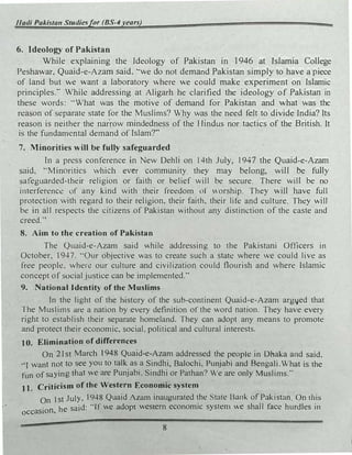 1/adi Pakistan Studie.�for (BS-4years)
6. Ideology of Pakistan
While explaining the Ideology of Pakistan in 1946 at Islamia College
Peshawar. Quaid-e-Azam said. ··we do not demand Pakistan simply to have a piece
of land but e want a laboratory here we could make experiment on Islamic
principles:· While addressing at Aligarh he clarified the ideology of Pakistan in
these words: ·'What was the motive of demand for Pakistan and what was the
rt!ason of separate state for the Muslims? Why was the need felt to divide India? Its
reason is neither the narrow mindedness of the Hindus nor tactics of the British. It
is the fundamental demand of Islam?"
7. Minorities will be fully safeguarded
In a press conference in New Dehli on 14th July, I947 the Quaid-e-Azam
said. "'Minorities which ever community they may belong, will be fully
:5afeguarded-their religion or faith or belief will be secure. There will be no
interferenc! of any kind with their freedom of vOrship. They will have full
protection with regard to their religion, their faith. their life and culture. They will
be in all respects the citizens of Pakistan without any distinction of the caste and
creed.''
8. Ahn to the creation of Pakistan
The Quaid-e-Azam said while addressing to the Pakistani Officers in
October, 1947. "Our objective was to create such a state where we could live as
free people. when! our culture and civilization could flourish and where Islamic
concept of �ocial justice can be implemented."
9. .National Identity of the Muslims
In the light of the history of the sub-continent Quaid-e-Azam arg!Jed that
The Musl_ims are a nation by every definition of the word nation. They have every
right to establish their separate homeland. They can adopt any means to promote
and protect their economic, social. political and cultural interests.
tO. Elimination ofdifferences
On 21st March 1948 Quaid-e-Azam addressed the people in Dhaka and said.
•·1 want not to see you to talk as a Sindhi, Balochi. Punjabi and Bengali.What is the
fun of saying that we are Punjabi. Sindhi or Pathan? We are only Muslims."
1 t. Criticism of the Western Economic system
On J st July. 1948 Quaid ALam inaugurated the. tate Bank of Pakistan On this
occasion, he said: ·•If we adopt western economic system .-e shall face hurdles in
8
 