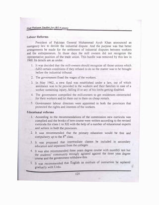 Hali Pakistan Studiesfor (BS-4 ,·�ars)
-
L:Abour Reforms
President of Pakistan General Muhammad Ayub Khan announced an
emergenc) lav. to decide the industrial dispute. And the purpose was that better
arrangements be made for the settlement of industrial disputes between workers
and the entrepreneurs. In those days the mill owners did not recognize the
representative position of the trade union. This hurdle was removed by this law in
1960. Its details are as under.
l. It was decided that the mill-ov.,Tiers should recognize all those unions which
fulfil cenain conditions if they refused to do so the matter was to be brought
before the industrial tribunal.
2. The government fixed the wages ofthe workers.
3. ln May 1962, a nev. fund was established under a law, out of which
assistance was to be provided to the workers and their families in case of a
worker sustaining injUT), falling ill or an} ofhis limbs getting disabled.
4. The government compelled the mill-owners to get residences constructed
for their workers and let them out to them on cheap rentals.
5. Government labour directors were appointed in both the provinces that
protected the rights and interests ofthe workers.
Educational reforms
1. According to the recommendations of the commission new curricula was
complied and the books ofnew course were written according to the revised
curricula for class I to XII with the help of a number of educational experts
and writers in both the provinces.
2. It was recommended that the primary education would be free and
compulsory up to the 8th
class.
3. It was proposed that intermediate classes be included in secondary
education and separated from the colleges.
4. It was also recommended three years degree course with monthly test but
the students' community strongly agitated against the three yeas degree
course and the government withdrew this.
5. It was recommended that English as medium of instruction be replaced
gradually with Urdu.
125
 