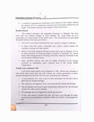 '
I/ad/ Paklvtan Studiesfer (BS-4yearv
6. A number of politechnical institutions were opened in �e coun
.
try �herein
the subjects of civil, mechanical, electrical and automobile engmeenng are
taught. And leather tanning is also taught in these institutions.
Health reforms
The medical education wa
s expanded amazingly in PaJ<lstan. But there
were only two medical colleges in West Pakistan. So, Ayub Khan set up a
commission for improvement of the health sector. This commission recommended
the health reforms which are given below.
1. First of alI Auub Khan established four new medical colleges in Pakistan.
2. Jn large cities like Quetta, Hyderabad and Lahore. Health schools for
training in nursing were also opened.
3. Before Ayub Khan Regime Pakistani student had to go to England. U.S.A.
or other countries for receiving higher education in medicine. So, Ayoub
Khan made arrangements for teaching some basic subjects in Karachi in the
Post Graduate Medical Centre.
4. Many qualified doctors were sent for higher education in the foreign
countries on scholarship under Colombo plan or the World Health
Organization.
Family Laws ordinance 1961
Ayub Khan issued family laws ordinance in 1961. Before this ordinance a
man could marry more than one wife without any written permission to allow
second marriage from hfa first wife. But now. according this ordinance:
1. It was necessary for a man to get a written permission by the first wife to
allow him for second marriage.
2. The minimum marriageable limits were prescribed for males and females.
3. The ex-husband was bound to give maintenance allowance for the divorced
woman (Ex-wife) and her children.
4. All marriages had to be registered with the government.
5. A man, who wants to divorce his wife, will have to go through the union
council for its reconciliatory procedure before the divorce was accepted by
law.
126
 