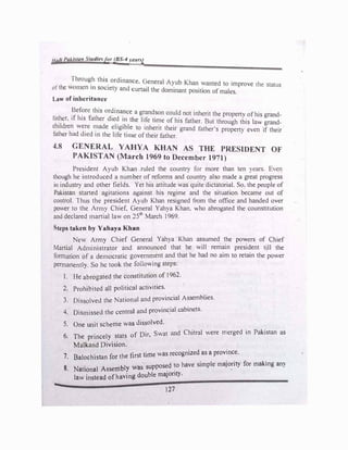 1/1111/ l'akltatr Studie�for(BS-4 ►·.ears)
.
Throu�h this
_
ordinance. General Ayub Khan wanted to improve the status
nf the women m society and curtail the dominant position of males.
Law of inheritance
. �cf?rc
_
this or?in�ce a grandson could not inherit the property of his grand­
lathcr, 1f lus lather died m the life time of his father. But through this la. grand­
children were made eligible to inherit their grand father's property even 1f their
father hud died in the life time of their father.
4.8 GENERAL YAHYA KHAN AS THE PRESIDENT OF
PAKISTAN (March 1969 to December 1971)
President Ayub Khan .ruled the country for more than ten years. Een
though he introduced a number of reforms and countr) also made a great progress
in industry and other fields. Yet his attitude was quite dictatorial. So. the people of
Pakistan started agitations against his regime and the situation became out of
control. Thus the president Ayub Khan resigned from the office and handed over
power to the Am1y Chief, General Yahya Khan, Y.ho abrogated the counstttution
and declared martial law on 25Lh
March 1969.
teps taken by Yahaya Khan
New Army Chief General Yahya Khan as_sumed t_he po,�ers of
_
Chief
Martial Administrator and announced that he will remain president till the
formation of a democratic government and that he had no aim to retain the poer
permanently. So he took the following steps:
--
l. Ile abrogated the constitution of 1962·
2. Prohibtted all political activities.
3. Dissolved the National and provincial Assemblies.
4. Dismissed the central and provincial cabinets.
5. One unit scheme was dissolved.
. f o·r Swat and Chitral were merged in Pakistan as
6. The princely stats o 1 ,
Malkand Division.
. "' th fi st time was recognized as a province.
7. Baloch1stan 1or e tr
posed to have simple majority for making an)
8. National Assembly was sup . .
law instead ofhaving double maJonty.
127
 