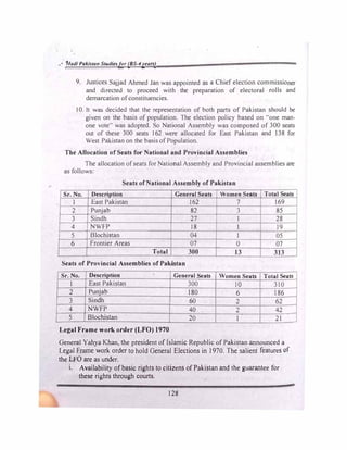 r
•• fJladl Pakista11 Studiesfor (BS-4years)
9. Justices Sajjad Ahmed Jan was appointed as a Chief election commissioner
and directed to proceed with the preparation of electoral rolls and
demarcation ofconstituencies.
I0. It was decided that the representation of both parts of Pakistan should be
given on the basis of population. The election policy based on "one man­
one vote·· was adopted. So National Assembly was composed of 300 seats
out of these 300 seats J 62 were allocated for East Pakistan and 138 for
West Pakistan on the basis ofPopulation.
The Allocation of Seats for National and Provincial Assemblies
The allocation ofseats for National Assembly and Provincial assemblies are
as follows:
Seats ofNational Assembly of Pakistan
Sr.No. Description General Seats Women Seats TotaJ Seats
l East Pakistan 162 7 169
2 Punjab 82 3 85
3 Sindh 27 l 28
4 NWFP 18 l 19
5 Blochistan 04 I 05
6 Frontier Areas
. 07 0 07
Total 300 13 313
Seats of Provincial Assemblies of Pakistan
Sr.No. Description General Seats Women Seats Total Seats
I East Pakistan 300 10 310
2 Punjab 180 6 186
3 Sindh 60 2 62
4 NWFP 40 2 42
5 Blochistan 20 1 21
Legal Frame work order (LFO) 1970
General Yahya Khan, the president of Islamic Republic of Pakistan announced a
Legal Frame work order to hold General Elections in I 970. The salient features of
the LFO are as under.
i. Availability ofbasic rights to citizens of Pakistan and the guarantee for
these rights through courts.
128
 