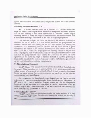 Hadi Pakistan Studiesfor (BS-4years)
election results added a new dimension to the problem of East and West Pakistan
relations.
Distressing side of the Elections 1970
Mr. Z.A Bhutto went to Dhaka on 26 January 1971. He held talks with
Mujib and other Awami league leaders and tried to bring them around his point of
view on the framing of the future constitution of Pakistan. Awami league
leadership refused to accept his proposals and announced that none would be able
to stop us from framing a constitution on the basis of six point programme.
The president Yahya Khan called the session of the National Assembly at
Islamabad on the 3rd
March 1971. But Bhutto demanded the postponement of
assembly session and also waiving of the 120 days limited for framing the
constitution. In a threatening tone he declared that he would launch a great
movement if the session of the National Assembly was held without his Political
Party. So, on the 1st
March 1971 he postponed the assembly session on the plea that
as the larges.t party from West Pakistan was not willing to attend the session and
said that the postponement would enable the politicians to arrive at some
agreement.On the same day Mujib-ur-Rehman declared in a public gathering at
Dacca that a movement for civil disobedience would be started as the government
did not want to transfer power to the majority party.
Civil Dis-obedience Movement
On 2nd
March 1971 Sheikh Mujib-ur-Rehman launched civil disobedience
movement. Blood shedding, non-coopration, refusal to pay taxes, demonstration of
strikes, b�ycott of courts and not going of officials to their respective job places
became the daily routine. So, the administration was paralyzed by the show of
street power by the Awami League.
In a procession the Bangalies of awami league burnt the flag of Pakistan
and portrait of Quaid-e-Azam and adopted a slogan �or independent Ba�gladesh.On
23
rd
March 1971 Sheikh Mujeebur Rehman hoisted the flag of independent
Bangladesh at his residence and established a parallel government with the
unlawful help of India. Then the situation of law and order in the East Pakistan was
out ofcontrol for the government of Pakistan.
R.eaction of the Government
On 26th March 1971 the president addressed the nation and told as to why
mi1itary operation had become unavoidable.Afterward he ordered the military to
131
 