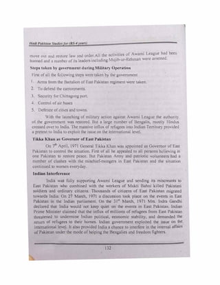 1110c 0111 and re· tort" law and order.All the activities of' Awami League had been
ha1111cd aml a numhc.:1 of its lem.h.:rs includinv. Mujib-ur-Rchman were arreSled.
�lC(>N taken hy government during Military Operation
1·irst ofall the tc,IJowing steps were taken by the government
I. Arms from the Baltahon of East Pakistan regiment were taken.
2. Io defend th1,; cantonments.
J. Security for Chittagong port.
4 Control of air bases
5. Defence ofcities and towns.
With the launching of military action against Awami League the authorit)
of the government was restored. But a large number of Bengalis. mostl) Hindus
crossed over to India. ·1he massive inllux of refugees into Indian Territory provided
a pretext to India to exploit the issue on the international level.
Tikka Khan as Governor of Ea,t Paki'ltan
On 7th
April, 1971 General Tikk� Khan ""a:, appointed as Governor of East
Pakistan to control the situation. First of all he appealed to all persons believing in
one Pakistan to restore peace. But Pakistan Anny and patriotic volunteers had a
number of clashes with the mischief-mongers in East Pakistan and the situation
continued to worsen everyday.
Indian Interference
India was fully supporting Awami League and sending its miscreants to
East Pakistan who combined with the workers of Mukti Bahni killed Pakistani
soldiers and ordinary citizens. Thousands of citizens of East Pakistan migrated
towards India. On 27 March. 1971 a discussion took place on the events in East
Pakistan in the Indian parliament. On the 31)l March, 1971 Mrs. Indra Gandhi
declared that India would not keep quiet on the events in East Pakistan. Indian
Prime Minister claimed that the influx of millions of refugees from East Pakistan
threatened to undermine Indian political, economic stability. and demanded the
return of refugees to their homes. Indian government exploited the issue on the
international level. It also provided India a chance to interfere in the internal affairs
of Pakistan under the mode of helping the Bengalies and freedom fighters.
132
 