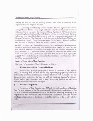 llflt/1 l'flk//(111 S11u/lejor (IJS-4yetm)
swging thc wulk-out that the Security Council hml failed to �omc up lo the
l!Xpcctations ofthe people of' l'ukiswn.
/ meeting ofthe Security Council wus held the swnc night in which lnd1u11
foreign Minister Sarcfor Swu1n Singh read out a lellcr lro111 the prime minister CJI'
India, in which it wm, slated that India would stop fighting on the Western front U'l
soon as 13angladcsh had been libcrutcd. lie ulso told the Security Council that strict
orders had been issued 'to Indian forces to treat wm prisoners in accordance with
C,cncva Convention. Afier listening to the letter from the Inc.Ihm Prime Minister, the
session or the Security Council was postponed. So the Security Council could not
wkc any step. as the city of Dacca was actually captured by India.
On 16th 01.:ccmhcr 1971 Indian forces entered Dacca and ()enernl Ni,11i signed the
Surrender Agreermmt. Eventually India succeeded in achieving her objectives and
I�ast Pakistan appeared on the map of the world with the name of Oangladcsh on
16th December, 197 l. President General Yahya Khan {lddrcsscd the Nation on the
radio, in which he said, "Retreat on one front docs not mean that fighting has
stopped. War with India is still continued and our resistance would continue till the
end ofthe aggression by India".
Causes of Separation of East Pakistan
The causes ofseparation of East Pakistan are as follows:
J Unique Geographical Feature of Pnkistan
Pakistan had � unique geographical feature. It consisted of two separate
blocks of territory. East Pakistan was not only separated geographically from West
Pakistan by more than one thousand miles i.e. 1600 km, both India and a sea also
between them. India from the day one did not recognize Pakistan's existence.
Hindu leaders gave statements that it was a temporary division and very soon
Pakistan will come into Tndian fold again.
2. Provincial Prejudices
The people of East Pakistan were 56% of the total population of Pakistan.
East Pakistan was one of the five provinces of Pakistan but the politicians of East
Pakistan demanded their representation in the National Assembly according to the
proportion of their population. The politicians of East Pakisan and West Pakistan
stood against each other on this issue. It caused the partition ofthe country into two
parts.
134
 