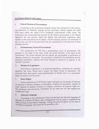 Hadi Pakista11 Studiesfor (BS-4years)
=--
2. Federal System of Government
According to the constitution federal system was introduced in the country.
The federation of Pakistan consists of four provinces, federal capital and some
tribal areas which are called FATA (Federally Administered Tribal Areas. The
constitution has enumerated the powers of the federal government in the federal
legislative list and powers which the federal and provincial legislature share
together in the concurrent list of subject. AID the residuary powers not mentioned in
the two lists. are left to the provinces that are autonomous in the exercise of these
residuary powers.
3. Parliamentary form of Government
The constitution of 1973 has a parliamentary form of government. The
president is the head of the state, while the prime Minister is the head of the
Government. The prime Minister and his cabinet are accountable to parliament of
Pakistan, elected by the people. The president is elected by the parliament and the
provincial assemblies, whereas the Prime Minister is elected by a majority in the
National Assembly.
4. Bicameral Legislature
The Federal Legislature is a bicameral legislature, consisting of a national
assembly, the lower House and a senate. the Upper House of parliament. The
provinces have been given; equal representation in Senate and it is a permanent
house. Its tenure is of six years.
5. Basic Rights
-In the constitution of 1973 Basic rights were given to the people of Pakistan
i.e. Security of Person, freedom of association. Freedom of movement, freedom of
trade, freedom of speech, Freedom of religion, protection of property rights etc.
The parliament and provincial Assemblies do not make any law that negates any
fundamental right.
6. National Language
According to the constitution Urdu was declared the National language of
Pakistan I · d f fifteen years arrangements will be made to implement the
. n a peno o . .
d E 1· h ·11 b d
status of l::Jrdu as the official language. Dming this peno ng 1s w1 e use as
theofficial Language. This could not be possible so for.
139
 