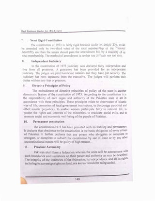 7. �rmi Ri�1d Comtitution
I he constitu11un l,t' 1971 1-.. fairly ri�:'i<l h<.·cuusc unckr its article 23<J. It can
he amcnd1:d onh h two-third utes of 1hc towl memhcr hip of the 'ntional
tsscmhh and th�n thl! sl!natc ':ihould puss thl! ,1mcmlmerll hill hy n majority of Its
tot.ii mc1;1bc:rship. l he method of amendment 1s neither too <liHicult nor too easy.
X. lndcpcndcnt .Judiciu11
In the conslltullon of 1973 JU<l1c1a1y was dcdari.:d fully indcpcn<lcm and
free from ull pressures. A guarantee has bl!en provided for an independent
_1ud1c1al") rhe Judges are paid handsome salaries and they have job security. lbe
jud1ctal) has been separated from the executive. 1 he judges will perform their
Julies v.1thout any fear or pressure.
9. Directh e Principle of Policy
The embodiment of directive principles of policy of the state is another
<lemocrat1c frature of the constitution of 1973. According to the constitution it is
the responsibility of each organ and authority of the Pakistan state to act in
accordance with these principles. These principles relate to observance of Islamic
,,a} of life. promotion of local government institutions, to discourage parochial and
other similar prejudices, to enable women participate fully in national life. to
protect the rights and interests of the minorities, to eradicate social e1ls. and to
promote social and economic well-being ofthe people of Pakistan.
10. Permanent constitution
The constitution-1973 has been provided with its stubilit} nnd pem1anence.
It declares that obedience to the constitution is the basic obligation of c,el) cmzen
of Pakistan. It further declares that any person who abrogah!s or conspires to
abrogate, or conspires to subvert the constitution by use of force or b} an} other
unconstitutional means will be guilty of high treason
t 1. Province Autonomy
Pakistan shall form a federation wherein the units will be autonomous v.ith
such boundaries and limitations on their power and authority as may be d
.
esc�bed.
I he integrit} of the territories of the federation, its independence and all its nghts.
including its sovereign rights on land, sea and air should be safeguarded.
140
 