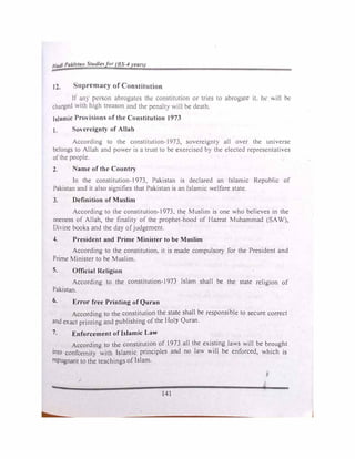 /Jut/I Pu/..hla11 'tuclle�for (BS--11•eanJ
12. upremacy of Constitution
If an) person abrogates the constitution or tries to abrogate it. he will be
charged v.1th high treason and the pcnalt) will be death.
Islamic Pro"i ions of the Constitution 1973
1. overeignty of Allah
According to the constitution-I973, sovereignty all over the universe
belongs to Allah and power 1s a trust to be exercised by the elected representatives
ofthe people.
2. ame of the Country
In the constitution-I973, Pakistan is declared an Islamic Republic of
Pakistan and it also signifies that Pakistan is an Islamic welfare state.
3. Definition of Muslim
According to the constitution-I973, the Muslim is one who believes in the
oneness of Allah, the finality of the prophet-hood of Hazrat Muhammad (SAW),
Oi,·ine books and the day ofjudgement.
4. President and Prime Minister to be Muslim
According to the constitution, it is made compulsory for the President and
Prime Minister to be Muslim.
S. Official Religion
According to the constitution-1973 Islam shall be the state religion of
Pakistan.
6. Error free Printing of Quran
According to the constitution the state shall be responsible to secure correct
and exact printing and publishing ofthe Holy Quran.
7. Enforcement of Islamic Law
According to the constjtution of 1973 all the existing laws will be brought
into confomlity with Islamic principles and no law will be enforced, which is
repugnant to the teachings of Islam.
.·
141
j
 