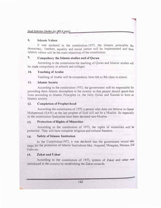 1/(l{I/ Pnkl,u111 Stmllesfor (BS-4years)
8. Islamic Values
....
It was declared in the constitution-1973, the Islamic principles like
dcmocrac). 1:reedom. equality and social justice will be implemented and these
Islamic values will be the main objectives ofthe constitution.
9. Compulsory the Islamic studies and of Quran
According to the constitution the teaching of Quran and Islamic studies will
be made compulsory in schools and colleges.
10. Teaching of Arabic
Teaching of Arabic will be compulsory from 6th to 8th class in school.
11. Islamic Society
According to the constitution 1973, the government will be responsible for
providing them Islamic atmosphere in the country so that people should spend their
lives according to Islamic Principles i.e. the Holy Quran and Sunnah to fonn an
Islamic society.
12. Completion of Prophet-hood
According the constitution of 1973 a person who does not believe in Hazrat
Muhammad (SAW) as the last prophet of God will not be a Muslim. So especiall)
in the constitution Qadyanies have been declared non-Muslim.
13. Protection of Rights of Minorities
According to the constitution of 1973, the rights of minorities will be
protected. They will have complete religious and cultural freedom.
J4. Safety of Islamic Institution
In the Constitution1973, it was declared that the government would take
steps for the protection of Islamic Institutions like, Auquaaf, Mosques, Shrines, Eid
Gahs etc.
JS. Zakat andUshar
According to the constitution of 1973, system of Zak.at and usher was
introduced in the country by establishing the Zak.at councils.
142
 
