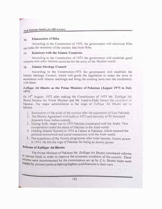 ,. Eliminution of Riba
"'·
Accord111g to the C'onstitut1on of 1973, the government will elimin,He Riba
nnd mnk.c thl.! economy orthe country free from Riha.
17. Rclntion, "ith the Islamic Countries
/ccordrng to the Constitution of 1973 the government will establish good
n:lutions with other l�lurnic countries for the unity ofthe Muslim world.
18. hlumic Ideology Council
According to the Constitution-1973 the government will establish the
lslmnic ideology Council, which will guide the legislature to make the laws in
1.1ccordance with Islamic teachings and bring the existing laws into the conformity
"1th Islum.
Zulfiqar Ali Bhutto as the Prime Minister of Pakistan (August 1973 to July
1977)
On 14111
August, 1973 after making the Constitiution of 1973 Mr. Zulfiq.ir Ali
Bhutto became the Prime Minister and Mr. Fazal-e-Elahi becam the pre5ident of
Palistan. The major achievements in the reign of Zulfiqar Ali Bhutto are :is
follows:
I. Restoration ofthe pride of the country after the separation off·ust Pakistan.
2. 1 he Shimla Agreement with India in 1972 and reco'ver) of95 thousand
prisoners from Indian custody.
3. During Arab, Israel war in 1973 Pakistan cooperated with the Arabs. This
co-operation raised the status of Pakistan in the Arab world.
4. I lolding Islamic Summit in 1974 at Lahore in Pakistan, which ensured the
political economical and social interactions with the Arab world.
5. The expedition of the Atomic programme after India bt:came Atomic power
in 1974. Ile felt the urge of Pakistan for being an atomic power.
Reforms of Zulfiqar Ali Bhutto
. The Prime Minister of Pakistan Mr. Zulfiqar Ali Bhutto introduced reforms
10
_
various fields in order to improve the economic condition of the country. These
reforms were recommended by the commissions set up by 2.A. Bhutto these were
headed by eminent persons bearing highest qualifications in their ow11.
143
 