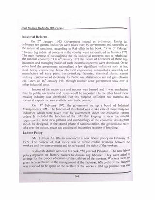 Hadi Pakistan Studie�for (BS-4year<,) 2¾,
Industrial Reforms
On 2nd
January 1972. Government issued an ordinance. Under this
ordinance ten general industries were taken over b} government and cancell�d all
the industrial sanctions. According to Rafi-ullah in his book, "Year of Pakistan··
..1 wenty big industrial concerns in the country were nationalized on January 1972.
The main purpose of nationalizing the big industrial concerns was to rehabilitate
the national economy.'' On 6th
January 1971 the Board of Directors of these large
industries and managing bodies of such industrial concerns were dismissed. On the
other hand the government nationalized a few significant industries such as iron.
steel, heav} engineering, heavy electrical engineering, automobiles assembly and
manufacture of spare parts, tractor-making factories, chemical plants, cement
industry. production of electricity for Public use. distribution oil and gas refineries
etc. Later. on 16th
January 1971 through another order government took over 11
other industrial units.
Import of the motor cars and tractors was banned and it was emphasized
that for public use trucks and Buses would be imported. On the other hand tractor
making industr) was developed. For this purpose suflicient raw material and
technical experience was available with in the country.
On 18th
February 1972, the government set up a board of lndustnal
Management (BIM). The function of this Board was to take care of those thirry-two
industries which v.ere taken over by government under the economic reform:.
orders. It included the function of the BIM that keeping in view the national
requirements, some new patterns and methodology of the economic development
should be designed. ln the second phase of nationalization. the government had to
take over the cotton, sugar and cooking oil industries because of hoarding.
Labour Policy
Mr. Zulfiqar Ali Bhutto announced a new labour policy on February 10.
1972. The purpose of that policy was to create cordial relations between the
workers and the entrepreneurs and to safe-guard the rights of the workers.
Rafiullah Shahab writes in his book, "50 years of Pakistan''. The new labour
policy deprives the factory owners to dismiss any labourer. They were asked 10
arrange for the proper education of the children of the workers. Workers were not
given representation in the management of the factori�, 6% profit of the factories
was reserved to be spent on the welfare of the workers. Old age pension was asa
144
 