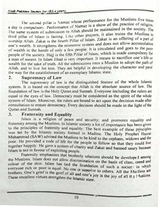 ,,_. r-l+me- 5lllraafor f&S-4[tUS)
rtie S<ConJ pillar is Samaz whose performance for the Mus�ims five times
a day is compulso�. Performance of Namaz is a show_Df �e p�chce of_religion.
· The same system of submission to Allah sl)ould be ":1atntruned_ �n the socie�. The
third pillar of Islam is fasting. Like other prayers, it al�o trains �e Mµsltms to
"'orship Allah. Zakat is the founh Pillar of Islam. Zakat is an offenng of a pan of
one·s wealth. It strengthens the economic system and does not allow accµmulation
of wealth in the hands of onlv a few people. It is circulated and goes to the poor
people of the society. Hajj is the fifth Pillar of Jslam, which is made compulsory for
a man of means. In Islam Jihad is very important. H means to sacrifice one·s life or
wealth for the sake of truth. All the submissions train a Muslim to adopt the path of
Allah. and to live for him. They are helpful in developing the character and pave
the way for the establishment of an exemplary Islamic �late. ..
2. · Supremacy of Law
The supremacy of law is the distinguished feature of the whole lsl�oic
system. It is based on the concept that Allah is the absolute source or" law. The
fo�dation of law is the Holy Quran and Sunnah. Everyone including the rulers are
equal in the eyes of law. Democracy must be COO;Sidered as the spirit of the whole
system o� Islam. Moreover. the rulers are bound to act upon the decision made after
consultation to ensure democracy. Every dec.ision should be made in the light ofthe
Q.uran and Sunnah.
3. Fraternity and Equ�lity .
Islam is a religion of peace and securi·ty· and t 1·ty d
. . , promo es equa i an
fraternity among the Muslims. In Islamic soc1
·ety a J t f · h be
·
• . � . o o 1mponance as en given
to the pnnc1ples of fraternity and equality The be t I f th · · · I
. . · s examp e o ese pnnc1p es
was 'Set by the Islamic society formed in Madi' · The H I p h • H t
Muh d (SAW) d
. na. o y rop et azra ·
amma a vised the Muslims to be kind t .
poor He provided a code of 11
·c. c. th
O the orphans, wtdows and the
· ,e aor e people to .fi II tha th Id r
together ha.ppily. He gave a system of charit d
a: ow so t ey cou ive
. Islam is not in favour of e�ploiting people. Y an
at �d banned usury because
Fraternity emphasizes that brother) 1 • ·
the Muslims. Islam does not allow d ' . � re_ations should be develope1 among
colour of the skin. Islam has laid
1
1
�
n
�•�ho� on the basis of clasc, creed �d
everyone rich or poor is equal. No O
e_ oun��on of such a socie�' in �..v�ch
brothers. One's grief is the grief of al�
e
�� :��n
�r t� others. All the �1udims are
.These exceJlent virtues strengthen the 1 1 . ne 5 Joy 1s the joy of a!I tt: I ,1uslims.
5 amac state.
· 
10 ,.____________ -
-
 