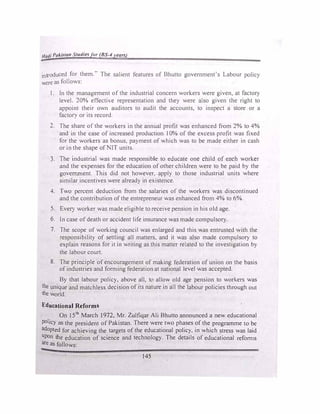 Hadi Paki.5tan Studierfor (BS-4years)
introduced for them." The salient features of Bhutto government's Labour policy
were as follows:
l. In the management of the industrial concern workers were given, at factory
level. 20% effective representation and they were also given the right to
appoint their own auditors to audit the accounts, to inspect a store or a
facto!) or its record.
2. The share of the workers in the annual profit was enhanced from 2% to 4%
and in the case of increased production l0% of the excess profit was fixed
for the workers as bonus, payment of which was to be made either in cash
or in the shape of IT units.
3. The industrial was made responsible to educate one child of each worker
and the expenses for the education of other children were to be paid by the
government. This did not however, apply to those industrial units where
similar incentives were already in existence.
4. Two percent deduction from the salaries of the workers was discontinued
and the contribution of the entrepreneur was enhanced from 4% to 6%.
5. Every worker was made eligible to receive pension in his old age.
6. In case of death or accident life insurance was made compulsory.
7. The scope of working council was enlarged and this was entrusted with the
responsibility of settling all matters, and it was also made compulsory to
explain reasons for it in writing as this matter related to the investigation by
the labour court.
8. The principle of encouragement of making federation of union on the basis
of industries and forming federation at national level was accepted.
By that labour policy, above all, to allow old age pension to workers was
the unique and matchless decision of its nature in all the labour policies through out
the world.
Educational Reforms
On J 5th
March t 972, Mr. Zulfiqar Ali Bhutto announced a new educational
policy as the president of Pakistan. There were two phases of the programme to be
adopted for achieving the targets of the educational policy, in which stress was laid
Upon the education of science and technology. The details of educational reforms
are as follows:
145
 