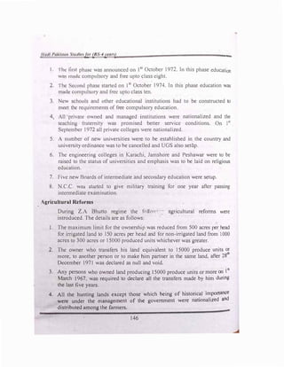 Ilt11ll l'11/dl/m .'1111II<'f11r (IJS-4y{'(1n) "'"""
I. Ihe first phase was announced on I51
October 1972. In this phase education
wns lllflC.h! compulsory and free upto class eight.
2. Ihe Second phase started on I51
October I 974. Jn this phase education was
mode compulsory and free upto class ten.
). New schools and other educational institutions had to be constructed to
meet the requirements of free compulsory education.
4, All private owned and managed institutions were nationalized and the
teaching fraternity was promised better service conditions. On 1�1
September 1972 all private colleges were nationalized.
5. A number of new universities were to be established in the country and
university ordinance was to be cancelled and UGS also setl)p.
6. The engineering colleges in Karachi, Jamshore and Peshawar were to be
raised to the status of universities and emphasis was to be laid on religious
education.
7. Five new Doards of intermediate and secondary education were setup.
8. N.C.C. wa:, started to give military training for one year after passing
intermediate examination.
Agricultural Reforms
During Z.A Bhutto regime the folio'···- agricultural reforms were
introduced. The details are as follows:
I. The maximum limit for the ownership was reduced from 500 acres per head
for irrigated land to 150 acres per head and for non-irrigated land from I 000
acres to 300 acres or 15000 produced units whichever was greater.
2. The owner who transfers his land equivalent to 15000 produce units or
more, to another person or to make him partner in the same land, after 28
th
December 1971 was declared as null and void.
3. Any persons who owned land producing 15000 produce units or more on 1st
March 1967. was required to declare all the transfers made by him during
the last five years.
4. All the hunting lands except those which being of historical importance
were under the management of the government were nationalized and
distributed among the farmers.
146
 