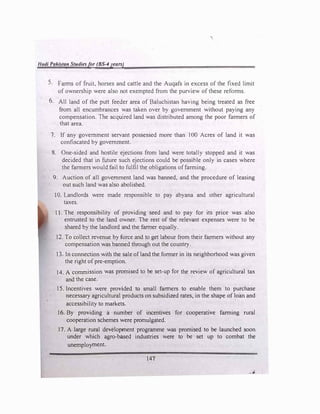 1/adi Pakistan Studiesfor (BS-4years)
5. Farms of fruit, horses and cattle and the Auqafs in excess of the fixed limit
of ownership were also not exempted from the purview of these reforms.
6. All land of the putt feeder area of Baluchistan having being treated as free
from all encumbrances was taken over by government without paying any
compensation. The acquired land was distributed among the poor farmers of
that area.
7. If any government servant possessed more than I 00 Acres of land it was
confiscated by government.
8. One-sided and hostile ejections from land were totally stopped and it was
decided that in future such ejections could be possible only in cases where
the farmers would fail to fulfil the obligations of farming.
9. Auction of all government land was banned, and the procedure of leasing
out such land was also abolished.
10. Landlords were made responsible to pay abyana and other agricultural
taxes.
11. The responsibility of providing seed and to pay for its price was also
entrusted to the land owner. The rest of the relevant expenses were to be
shared by the landlord and the farmer equally.
12. To collect revenue by force and to get labour from their farmers without any
compensation was banned through out the country.
13. In connection with the sale of land the former in its neighborhood was given
the right of pre-emption.
14. A commission was promised to be set-up for the review of agricultural tax
and the case.
15. Incentives were provided to small farmers to enable them to purchase
necessary agricultural products on subsidized rates, in the shape of loan and
accessibility to markets.
16. By providing a number of incentives for cooperative farming rural
cooperation schemes were promulgated.
17. A large rural development programme was promised to be launched soon
under which agro-based industries were to be set up to combat the
unemployment.
147
 