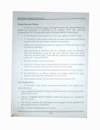 -
Kedia Reforma (Policy)
During the Z.A Bhutto regime the Health Minister Mr. Sheikh Muhammad
Rashid had appointed a committee on 5•h February 1972. The committee
recommended the following health policy for improvement in health sector.
1. For M.B.B.S the course should be of four years against 5 years in vogue.
2. For admission to the medical college the minimum educational qualification
required should be matriculation instead ofintermediate.
3. Quota system should be abolished and admission to MedicalCollege would
be made on merit basis.
4. After qualifying the admission test, the candidates would be required to
study the pre-medical course for one year under the supervision of the
respective MedicalCollege. There after they should be called automatically
student of 151
year ofM.B.B.S.
5. Semester system would be introduced
6. During the academic session there should be no winter or summer vacation.
After every semester there should be vacation for two weeks.
7. After graduation there should be compulsory service for one year with pay.
8. For specialization in different Medical and surgical subjects one year's
diploma course should be arranged by the universities.
9. In the medical colleges the total seats should be increased to 250.
New Health Policy
On 26 March 1972, Bhutto's government announced a new health policy,
under this policy:
1. The government promised to bring the medical treatment with in an easy reach
ofthe common man.
2. Vigorous campaigns against smallpox, malaria and cholera were launched all
over the country.
3. The existing hospitals and dispensaries were equipped with the qualified staff
and sufficient amount ofmedicines.
4. New hospitals and dispensaries were set up.
148
 