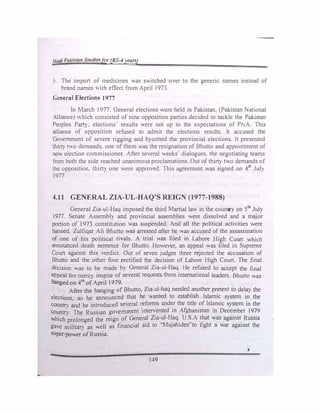 1/udi Pakisra11 Studiesfor (BS-4years)
5. The impon of medicines was switched over to the generic names instead of
brand names ,,ith effect from April 1973.
General Elections 1977
In March 1977. General elections were held in Pakistan. (Pakistan National
Alliance) which consisted of nine opposition parties decided to tackle the Pakistan
Peoples Pany: elections· results were not up to the expectations of P, A. This
alliance of opposition refused to admit the elections results. It accused the
Government of severe rigging and bycotted the provincial elections. It presented
thirty two demands. one ofthem was the resignation of Bhutto and appointment of
new election commissioner. After several weeks' dialogues. the negotiating teams
from both the side reached unanimous proclamations. Out of thirty two demands of
the opposition. thirty one were approved. This agreement was signed on 4th
Jul)
1977.
4.11 GENERAL ZIA-UL-HAQ'S REIGN (1977-1988)
General Zia-u1-Haq imposed the third Martial law in the country on 5th
July
1977. Senate Assembly and provincial assemblies were dissolved and a major
portion of 1973 constitution was suspended. And all the political activities were
banned. Zulfiqar Ali Bhutto was arrested after he was accused of the assassination
of one of his political rivals. A trial was filed in Lahore High Court which
announced death sentence for Bhutto. However, an appeal was filed in Supreme
Court against this verdict. Out of seven judges three rejected the accusation of
Bhutto and the other four rectified the decision of Lahore High Court. The final
decision was to be made by General Zia-ul-Haq. He refused to accept the final
appeal for mercy inspite of several requests from international leaders. Bhutto was
hanged on 4th
ofApril 1979.
After the hanging of Bhutto, Zia-ul-haq needed another pretext to delay the
elections so he announced that he wanted to establish Islamic system in the
country �d he introduced several r�forms und�r the title
_
of Isl�ic system in the
country. The Russian government mten:ented m Afghanistan m Dece�ber l9�9
which prolonged the reign of Gener�I Z1a��-�aq.
. U.�;A that was against
_ Russia
gave military as well as financial aid to MuJahtden to fight a war agamst the
super-power ofRussia.
4
149
 