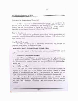 Htztfi Paiisra.n St'Jtdi�for (BS--4 ;«nJ
'.10ement for Re_toration oflnmocrac
y
ln 1981. a mo,emem for t.he restoration ofdemocracy ,;:as ta.:.t:'�: 0:· �
l . . . '?...... •T' ,,.1'..
...,...,
political parues. . countr) "1de campaign was a�� �t -·�...., �· ·:1
;J ��•
demand "as for lbe abolislnng of mania1 law anc oofomg Ge.�:� J f;l'.::U')�
E,tended pressure started exerting ns effectS along .,.ith L"lte.rnaJ aw..rca::,
interim Con titutioo
111 1981 �lartial Law co'ernment enforced a'l int.eri.'11 consti .!tin:. �
constituted 1ajlis-e-Sboora (national Assembl:,) ir Da..ember 1981. -1,hfon ,,o:r.efc.
upto Fet-ruar:. 1985.
Presidential Referndum
In 1984. Z1a-ul-Haq held a presidential referendcm, and �..me '"=
president of the country for the next five years.
Islamization under Regime of General Zia- I-Haq
The major aspects of the lslamizaL.on process during ·9'"'"-1982 �e .::.s
under,
t. Enforcement of Hadood ordinance
On 10th
February 1979. zia·s govemmen' introduced the Hadood Ord�
for the first time in Pakistan. Under which the offences against, the P,.zpe z.r<l. Oar
etc. were considered grievious crimes and their punishment 'nere prescrfuea ::J:
Islamic law.
2. Zakat and Usher
The Zakat and Usher ordinance to lslamize the economic svstem i,;as
imposed on 20th
June, 1980. It was deducted from the Bank deposi� in 52'�
accounts of the Muslims at the rate of 2.5% annualb, on first R.amdan, and the
Zak.at collection will be distributed by the Zakat Council among the desened.
The collection of the usher started in 1983. at the rate of I0% of the
agricultural yield annually. The government appointed central, provincia:, D st.ic
and Tehsil Zakat Committees to distribute Zakat funds to needy. poor, orpnaP.5 and
widows.
150
 