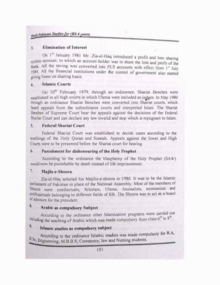 Hadi Pakistan Studiesfer (BS-4years)
=-=-
3. Elimination of Interest
On 1
st
January
.
198I Mr. Zia-ul-Haq introduced a profit and loss sharing
system account. to
.
which an account �older was to share the Joss and profit of the
Bank- All the savmg was converted mto PLS accounts with effect from I 51
J l
J984. All the financial institutions under the control of government also sta:e�
giving loans on sharing basis.
4. Islamic Courts
On 10
th
February I979. through an ordimenee. Shariat Benches were
established in a�I high court� in which Ulema were included as ju_9ges. In May 1980
through an ordinance Shariat Benches were converted into Shariat courts. which
heard appeals from the subordinante courts and interpreted Islam. The Shariat
Benches of Supreme Court hear the appeals against the decisions of the Federal
Shariat Court and can declare any law invalid and stop which is repugnant to Islam.
5. Federal Shariat Court
Federal Shariat Court was established to decide cases according to the
teachings of the Holy Quran and Sunnah. Appeals against the lower and High
Courts were to be presented before the Shariat court for hearing.
6. Punishment for dishonouring ofthe Holy Prophet
According to the ordinance the blasphemy of the Holy Prophet (SAW)
would now be punishable by death instead of life imprisonment.
7. Majlis-e-Shoora
Zia-ul-Haq selected his Majilis-e-shoora in 1980. It was to be the Islamic
parliament of Pakistan in place of the National Assembly. Most of the members of
Shoora were intellectuals, Scholars, ULema, Journalists, economists and
professionals belonging to different fields of life. The Shoora was to act as a board
ofadvisors for the president.
S. Arabic as compulsory Subject
. According to the ordinance other Islamization programs were ca1�ied �ut
including the teaching of Arabic which was made compulsory from class 6 to 8 ·
9· Islamic studies as compulsory subject
According to the ordinance Islamic studies was made compulsory for B.A,
!:c, Engineering, M.B.B.S, Commerce, law and Nursing students.
I
151
 