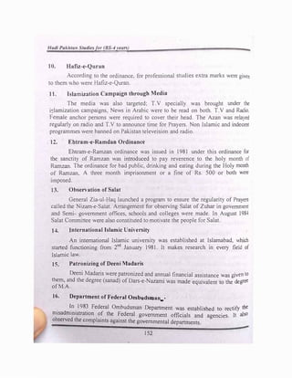 Hadi PaJ.istatr tudie.sfor (BS-4years)
10. Hafiz-e-Quran
According to the ordinance, for professional studies extra marks were given
to them who were Hafiz-e-Quran.
11. I lamization Campaign through Media
The media was also targeted; T.V specially was brought under the
i�lamization campaigns. News in Arabic were to be read on both. T.V and Radio.
Female anchor persons were required to cover their head. The Azan was relayed
regularly on radio and T.V to announce time for Prayers. Non Islamic and indecent
programmes were banned on Pakistan televeision and radio.
12. Ebtram-e-Ramdan Ordinance
Ehtram-e-Ramzan ordinance was issued in 1981 under this ordinance for
the sanctity of Ramzan was introduced to pay reverence to the holy month of
Ramzan. The ordinance for bad public, drinking and eating during the Holy month
of Ramzan. A three month imprisonment or a fine of Rs. 500 or both were
imposed.
13. Observation of Salat
General Zia-ul-Haq launched a program to ensure the regularity of Prayers
called the Nizam-e-SaJat. Arrangement for observing Salat of Zuhar in government
and Semi- government offices, schools and colleges were made. In August 1984
Salat Committee were also constituted to motivate the people for Salat.
U. International Islamic University
An international Islamic university was established at Islamabad, which
started functioning from 2nd
January 1981. It makes research in every field of
Islamic law.
15. Patronizing of Deeni Madaris
.
Deeni Madaris were patronized and annual financial assistance was given to
them, and the degree (sanad) of Dars-e-Nazami was made equivalent to the degree
of M.A.
16. Department of Federal Ombudsman_•
. I
_
n
.
198� Federal Ombudsman Department was established to rectify the
nusadrnm1strat1on of the Federal government officials and agencies. It also
observed the complaints against the governmental departments.
152
 