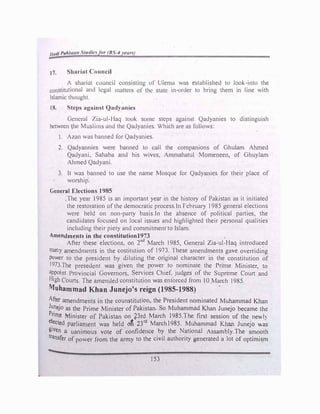 11111/1 l'ok/11m S1tuJ/,, r,r IJS-4 •ettr'
t 7. Shariat Council
A shariul council consisting of Ulema was e�lablished to look-into the
constitutional and legal matters of the state in-order to bring them in line with
Islamic thoughl.
18. Steps against Qadyanics
General �ia-ul-J laq took some steps against Qadyanies to distinguish
between he Muslim� and the Qadyanics. Which arc as follows:
1. A1an was banned for Qadyanies.
2. Qadyannies were banned lo call the companions of Ghulam Ahmed
Qadyani, Sahaba and his wives, Ammahatul Momeneen, of Ghuylam
Ahmed Qadyani.
3. ft was banned to use the name Mosque for Qadyanies for their place of
worship.
General Elections 1985
.The year 1985 ,s an important year in the history of Pakistan as it initiated
the restoratron of the democratic process.In fcbruary I985 general elections
were held on non-party basis.In the absence of political parties, the
candidates focused on local issues and highlighted their personal qualities
including their piety and commitment to Islam.
Amendments in the constitutionl973
After these elections, on 2nd
March 1985, General Zia-ul-Haq introduced
many amendments in the costitution of 1973. These amendments gave overriding
power to the president by diluting the original character in the constitution of
1973.The prcsedcnt was given the power to nominate the Prime Minister, to
appoint Provincial Governors, Services Chief. judges of the Supreme Court and
High Courts. The amended constitution was entorced from 10 March 1985.
Muhammad Khan Junejo's reign (1985-1988)
After amendments in the counstitution, the President nominated Muhammad Khan
Junejo as the Prime Minister of Pakistan. So Muhammad Khan Junejo became the
Prime Minister of Pakistan on i,3rd March 1985.The first session of the newl)
e�ected parliament was held o1'i 23rd
March1985. Muhammad Khan Juneja was
given a uanimous vote of confidence by the National Assambly.The smooth
transfer of power from the army to the civil authority generated a lot of optimism
153
 