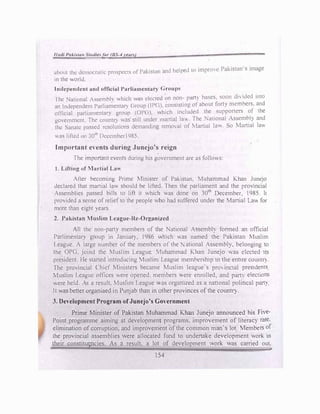 I/ad/ Pal.ilu11 Studle/Or (BS-4 rean)
d 1 1 ·d to imprcnc Pakistan·s image
about the dcmocrallc.: prospects of Pakistan an 1c pc
in the world
Independent and official Parliamcntar) Groups
· J 11 • bases soon divided into
fhc National Asscmhh wl11ch was clccte on non- pa ) · ·
d
an Independent Parliamentary <,roup (IP(,). �ons1stmg. of about forty mc�hers. an
.
official parliamentary gr0up (OP(1) .htch mc.:lude
_
d the 5upport
_
cr
.
') of
_ .
the
government. rhc count[) was· still under martial la,,
:
lhe '.1t1onal Asscm�l, and
thl! Sanatc passed resolutions demanding removal ot r-.1art1.1l km. So Marttal lav,
was lifh.:d on 30th
Dcccmbcrl Q85.
,
Important events during Junejo's reign
fhe important events during his g�vemm�nt are as follo,,s:
1. Lifting of Martial La-
Al1er becoming Pnmc Minister of Pakistan. Muhammad Khan JuneJo
declared that martial law should be lifted. Then the parliament and the provincial
Assemblies passed bills to lift it which was done on 30th
December. l 985. It
provided a sense of relief to the people who had suffered under the Martial La for
more than eight years
2. Pakistan Muslim League-Re-Organized
All the non-party members of the National Assembly fomed an official
Parlimcntar) group in Janual"). 1986 ,1rh1ch was named the Pakistan Mushm
League. A large number of the members of the ational Asscmbl), belonging to
the OPG, joind the Muslim League Muhammad Khan Juncjo as elected its
president. He started introducing Muslim League memhersh1p in the entire count(').
The provincial Chief Ministers became Muslim league·s pro,inc1al president')
1uslim League offices were opened. members ere enrolled, and partv elections
were held. As a result, Muslun League ,.as orgamzed as a national political part)
11 was better organiaed in Punjab than in other provinces of the countr)-.
3. Development Program ofJunejo's Government
Prime Minister of Pakistan Muhammad Khan Junejo announced his Five­
Point programme aiming at development programs. improvement of literaq rate.
elimination of corruption. and improvement of the common man'<; lot 1embers of
the provincial assemblies were allocated fund to undertake development work in
their constitugncies. As a result. a lot of development '"ork was carried out.
154
 