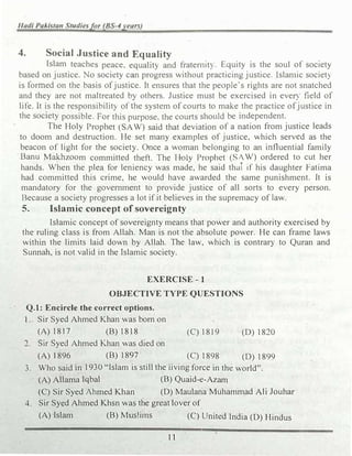 Hadi Pakistan Studiesfor (BS-4years)
4. Social Justice and Equality
Islam teaches peace, equality and fratemtt) Equity is the soul of society
based on justice. No society can progress without practicing justice. lslan1ic societ)
is formed on the basis ofjustice. It ensures that the people's rights are not snatched
and they are not maltreated by others. Justice must be exercised in evel) field of
life. It is the responsibility of the system of courts to make the practice ofjustice in
the society possible. For this purpose, the courts should be independent.
The Holy Prophet (SAW) said that deviation of a nation from justice leads
to doom and destruction. He set many examples of justice, which served as the
beacon of light for the society. Once a woman belonging to an influential family
Banu M�zoom committed theft. The H-oly Prophet (SIW) ordered to cut her
hands. When the plea for leniency was made, he said that 1f his daughter Fatima
had committed this crime, he would have awarded the same punishment. It is
mandatory for the government to provide justice of all sorts to every person.
Because a society progresses a lot if it believes in the supremacy of law.
5. Islamic concept ofsovereignty
Islamic concept of sovereignty means that power and authority exercised by
the ruling class is from Allah. Man is not the absolute power. He can frame laws
within the limits laid down by Allah. The law, which is contrary to Quran and
Sunnah, is not valid in the.Islamic society.
EXERCISE-1
OBJECTIVE TYPE QUESTIONS
' Q.1: Encircle the correct options.
1 . Sir Syed Ahmed Khan was born on
(A)1817 (B)1818
2. Sir Syed Ahmed Khan was died on
(A) 1896 (B)1897
(C)18I 9 ' (D)1820
(C)1898 (D)1899
3. Who said in1930 "'Islam is still the living force in the world".
(A)Allama Iqbal (B) Quaid-e-Azam
(C) Sir Syed Ahmed Khan (D) Maulana Muhammad Ali Jouhar
4. Sir Syed Ahmed Khsn was the great lover of
(A) Islam (B) Mus!i1ns (C) United India (D) Hindus
1 1
 