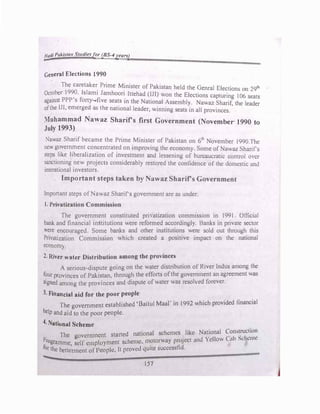 Had/ Pakista11 Studiesfor (BS-4years)
-
General Elections 1990
The caretaker Prime Minister of Pakistan held the Genral Elections on 29111
October 1990. lslami Jamhoori Ittehad (IJI) v.on the Elections capturing I06 seats
against PPP's forty...,five seats m the National Assembly. Nawa7 Sharif, the leader
ofthe IJI, emerged as the national leader, winning seats in all provinces.
Muhammad Nawaz Sharirs first Government (November· 1990 to
July 1993)
Nawaz Sharif became the Prime Minister of Pakistan on 61h
November 1990.Thc
new government concentrated on impro'ing the econom) Some of Nawa1 Sharif's
steps like liberali;.ation of investment and lessening of burcaucrattc control m·cr
sanctioning new projects considerably restored the confidence of the domestic and
interationaJ investors.
Important steps taken by Nawaz Sharirs Government
Important steps ofNawaz Sharirs government arc as under.
1. Privatization Commission
The government constituted prit·atization comm1ss1on in 1991 Official
bank and financial institutions were reformed accordingly. Banks in private sector
:ere encouraged. Some banks and other institutions were sold out through this
Privatization Commission which created a positive impact on the national
economy.
2. River water Distribution among the province�
A serious-dispute going on the water distribution of River Indus among the
four provinces of Pakistan. through the efforts ofthe government an agreement was
signed among the provinces and dispute ofwater was resol"cd forever.
3. Financial aid for the poor people
The government established 'Baitul Maar in 1992 which provided financial
help and aid to the poor people.
4. National Scheme
The ovcrmncnt started national schemes like National �on-.1�c�i,
:
1�
l'rogrammc. �elf employment scheme. m_
otorway project and Yellow C uh �l;hc.:n �
for the betterment of People. It proved quite successful.
157
 