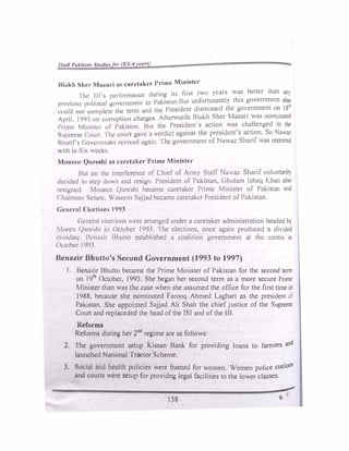 1 /1111/ /'1tkltllm .1111/lr, ,,, fl ' ·rttf
Hl,1kl1 },Ian M11,uri 1111 cnrdnkcr J>rimc Mini11tcr
1 lw I ll'fi performance during it, fir,t two years w�s better than an)
I'• •viou pulitiCJil govcinrncnl in l'akist.m Hut un
.
fort_unatcly this government also
, ,,11ld 1101 u,rnplctc the term ;ir1cJ the Prc�1dcnt d1sm1sscd the government o� 18
/p,il 1 1,11, on corruption charges. Afterwards Blakh ':>her Mu,an was nom_mated
J>1 in11 11111&tc, ol Puki�tm1. But the President's action was challenged tn 111'
S11prc11w C olllt / hr <.·ourl gHvc a verdict against the president's action. So Nawaz
Slu,til , < ,ovc111111tl11t revived again. 'J he government of Nawaz Sharif was restored
with i11 �t>. wed·,
Mo1u·t·n ()urt1'hi 1111 caretaker Prime Minister
Hut 011 1hc interference of Chief of Army Staff Nawaz Sharif voluntarily
decided to step dofl ,incl resign President of Pakistan. Ghulam lshaq Khan also
1c11ig11cd. Mouc1..11 C)urc,hi became caretaker Prime Minister of Pakistan and
<"hainn:111 Senate. wa..,ccm 5a.1.1ad became caretaker President of Pakistan.
Gc.·11cruf Elcc.-tiom, 1991
< 1t;m:r.1I electionc; .ere arranged under a caretaker administration headed b)
Moccn ()11rc,hi i11 Octohcr 1993. I he elections, once again produced 11 divided
·11 111d:s1c H n.,111r Bhutto established a coalition government at the cl!ntre in
< J< lohcr I '>'JJ
Hcnazir Bhutto's Second Government (1993 to 1997)
J Bcmvir Bhutto became the Prime Minister of Pakistan for the second tenn
on J9
th
October, 1993. She began her second term as a more secure Pnme
Minister than was the case when she assumed the office for the first time in
J988, because she nominated Farooq Ahmed Laghari as the president of
f'ak1stan. She appointed Sajjad Ali Shah the chief justice of the Supreme
Court and repJaceded the head of the ISJ and of the 18.
Reforms
Reforms during her 2nd
regime are as follows:
2, The government setup kissan Bank for providing loans to fanners and
launched National Tractor'Scheme.
J. Social and health policies were framed for women. Women police stations
and courts were setup for providng legal facilities to the lower classes.
158
 