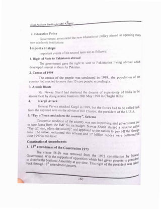 J )
a:
2. Education Policy . 1 olicy aimed at opening man)
d the new educat1ona P
(1ovcrnmcnt announce
new academic institution�
Important steps
. d tenn are as follows:
Important events ofhis secon
J. Right of Vote to Pakistanis abroad
. . . . .
the right to vote to Pakistames hvmg abroad -hich
rhe government gave
.
developed interest in them for Pakistan.
2. Census of 1998
·
l · fthe
The census of the people was conducted m 1998; the popu at1on °
country had reached to more than 13 core people accordingly.
3. Atomic Blasts
Mr. Nawaz Sharif had shattered the dreams of superiority of India in the
atomic field by doing atomic blastson 28th May 1998 in Chaghi Hills.
4. Kargil Attack
General Pcrvcz attacked Kargil in 1999,but the forces had to be called bacl
from the captured area on the advice of Bill Clinton, the president of the U.S.A.
s. "Pay off loan and adorn the country", Scheme
Economic condition of th� country was not improving and government had
to take loans from the IMF for lls budget. Na waz Sharif started a scheme called
"Pay off loan•. adorn the count1:Y" and appealed to the nation to pay off the forei�O
J
loan.
I
T
9
h
9
e
9
?at
t
1
h
�n
h
wel
d
comed this scheme and 17 billion rupees were collected ull
une in 1s ea .
Constitutional Amendments
1. 13th
amendment of the Constitution 1973
The clause 58-2b was removed fl h N wat
Government. With the sup orts ofo
.. rom t_ e 1973 constitution
b
y
� ent
to dissolve the National As�em
b
l at
pos
t�ton Wht�h �ad given powers to presid
en
back through 13th
amendment
y any time. This nght of the president was talc
po wers.
160
 