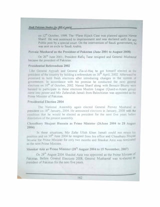 H•tll PdlslMI St•dlnfor (BS-4years) -
on I 2'h October, 1999. The "Plane Hijack Case was planned against Nawaz
Sharif He was sentenced to imprisonment and was declared unfit for any
Public post by a special court On the intervention of Saudi government, he
was sent on exile to Saudi Arabia.
Pervaiz Musharaf as the President of Pakistan (June 2001 to August 2008)
On 20th
June 2001. President Rafiq Tarar resigned and General Musharraf
became the president of Pakistan
Presidential Referendum 2002
Like General Ayyuab and General Zia-ul-Haq he �ot himself elected as the
president of the country by holding a referendum on 30' April, 2002. Afterward he
promised to hold fresh elections after introducing changes in the system of
government. In accordance with his promise he conducted the next general
elections on I0th
of October, 2002. Nawaz Sharif along with Benazir Bhutto were
banned to participate in these elections Muslim League (Quaid-e-Azam group}
came into power and Mir Zafarullah Jamali from Balochistan was appointed as the
Prime Minister of Pakistan.
Presidential Election 2004
The National Assembly again elected General Pervez Musharaf as
president on 18th
January, 2004. He announced elections in January. 2008 with the
condition that he 'Ould be elected as president for the next five years before
dissolution of the present assembly.
Chaudhary Shujaat Hussain as Prime Minister (26June 2004 to 28 August
2004)
In these situations, Mir Zafar Ullah Khan Jamali could not retain his
position and on 30th
June 2004 he resigned from his office arid Chaudhary Shujaat
became the Prime Minister for only two months and Shaukat Aziz was nominated
85 the next Prime Minister.
Shaukat Aziz as Prime Minister (28th
August 2004 to J5 No,•embcr, 2007)
On 281h
August 2004 Shaukat Aziz was appointed as the Prime Minister of
Pakistan. Before General Elections 2008, General Musha,raf was re-elected as
president of Pakistan for the next five years.
•·
162
 