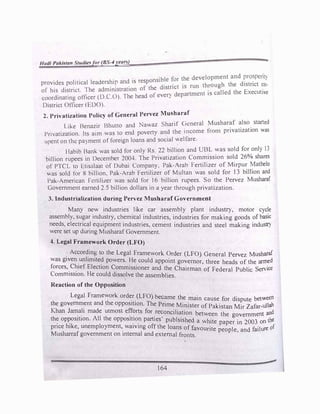 .,
Jludi Pakistan Studie.'5for (BS-4year'>)
. . . 'bl for the development and prosperit�
provides political leadership and 15 responsi
d
_
e
.
t •s run through the district co-
. · · f the 1stnc •
of his district. The adm1mstrat1on ° . d artmcnt 15 called the executive
coordinating officer {D C.O). 1 he head of every ep
District Oflicer (EDO).
2. Privatization Policy of General Pervez Musharaf
Like Benazir Bhuno and Na�az Sharif <?cneral Musharaf also started
Pri,atization. lts a,m was to end poverty and the income from privatization was
spent on the pa)ment of foreign loans and social ':elfare.
Habib Bank was sold for only Rs. 22 billion and UBL was sold for onl) 13
billion rupees in December 2004. The Privatization Com�ission sol_d 26% shares
of PTCL to 1:-.tisalaat of Dubai Company. Pak-Arab Fert1hzer of M1rpu� �athelo
.as sold for 8 billion. Pak-Arab Fertilizer of Multan was sold for 13 billion and
Pak-American FcrtiliLer was sold for 16 billion rupees. So the Pervez Musharaf
Government earned 2.5 billion dollars in a year through privatization.
3. Industrialization during Pervez Musbaraf Government
Many new industries like car assembly plant industry, motor cycle
assembly, sugar industry, chemical industries, industries for making goods of basic
needs, electrical equipment industries, cement industries and steel making industr)
were set up during Musharaf Government.
4. Legal Framework Order (LFO)
According to the Legal Framework Order (LFO) General Pervez Musharaf
was given unlimited powers. He could appoint governor, three heads of the armed
forces, Chief Election Commissioner and the Chairman of Federal Public Service
Commission. He could dissolve the assemblies.
Reaction of the Opposition
Legal Framework orde_r _(LFO) became the main cause for dispute between
the government and the opposition. The Prime Minister of Pakistan Mir Zafar-ullah
Khan J�a_li made utmost ef!�rts for _re�onciliation between the government and
th� op�os1tton. All the oppos1t_1o_n parties publsished a white paper in 2003 on the
pnce hike, unemployment, waiving off the loans of favourite people and failure of
Musharraf government on internal and external fronts.
164
 