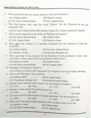 Hadi Pakistan Studiesfor (BS-4years)
5. Who promoted the two nation theory in the sub-continent?
(A) Allama Iqbal (B) Quaid-e-Azam
(C) Sir Syed Ahmed Khan (D) Sir Augha Khan
6. The first person who used the word '"Nation.. for the Muslims of the sub­
continent was
(A) Sir Syed Ahmed Khan (B) Quaid-e-Azam (C) Allama Iqbal (D) Gandhi
7. Who can be regarded as the father of Pakistan movement?
(A) Sir Syed Ahmed Khan (B) Allama Iqbal
(C) Sir Augha Khan (D) Quaid-e-Azam
8. Who gave the concept of a separate homeland for the Muslims of the sub­
continent?
(A) Allama Iqbal
(C) Quaid-e-Azam
(B) Sir Syed Ahmed Khan
(D) Maulana Shoukat Ali
9. Who said that it was nessory for the Muslims of sub-continent to have their
own state. if they were to live as a separate culture force?
(A) Quaid-e-Azam (B) Allama Iqbal
(C) Sir Syed Ahmed Khan (D) Sir Augha Khan
10. Ideology of Pakistan is based on:
(A) Collective System (B) Programme (C) Progressivism (D) Islamic Ideology
. 11. The word "Pakistan" was coined by:
�
(A) Allama Iqbal (B) Sir Agha Khan
(C) Chaudhary Rehmat Ali (D) SirSyed Ahmed Khan .
12. Quaid-Azam used the word "nation" for the Mislims if India in:
(A) 1933 (B) 1934 (C) 1935 (D) 1936
13. Quaid-e-Azam started his political career in:
(A) 1906 (B) 1905 (C) 1904 " (D) I886
14. Sir Syed Ahmed Khan favered "separate electorate" for the Muslin1s in:
(A) 188
_
3
" _
(B_) 1884 (C) 1885 (D) I886
l 5. Who said Our gmd 1s Islam and this is the conlplete d f 1.c.
. co e o our 11e.
(A) Qua1d-e-Azam (B) Allama Iqbal
(C) Sir Syed Ahmed �an (D) Sir Agha Khan
t2
I
 