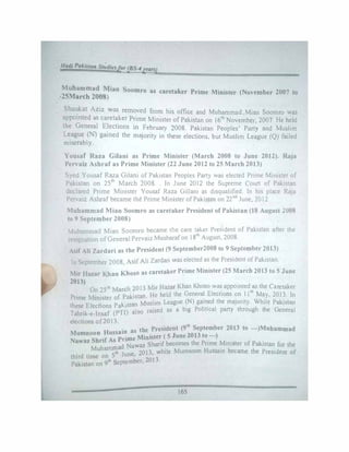 Hatll Pokiltan Studiesfor (BS-4years)
Muhammad Mian Soomro as caretaker Prime Minister (November 2007 to
:25March 2008)
Sha�kat Aziz was removed from his office and Muhammad.Mian Soomro was
appomted as caretaker Prime Minister of Pakistan on 161h
November, 2007. He held
the General Elections in February 2008. Pakistan Peoples' Party and Muslim
League (N) gained the majority in these elections, but Muslim League (Q) failed
miserably.
Yousaf Raza Gilani as Prime Minister (March 2008 to June 2012). Raja
Pervaiz Ashraf as Prime Minister (22 June 2012 to 25 March 2013)
Syed Yousaf Raza Gilani of Pakistan Peoples Party was elected Prime Minister of
Pakistan on 25th
March 2008.. In June 2012 the Supreme Court of Pakistan
declared Prime Minister Yousaf Raza Gillani as disqualified. In his place Raja
Pervaiz Ashrafbecame the Prime Minister ofPakistan on 22nd June, 2012
Muhammad Miao Soomro as caretaker President of Pakistan (18 August 2U08
to 9 September 2008)
Muhammad Mian Soomro became the care taker President of Pakistan after the
resignation ofGeneral Pervaiz Musharafon 181h
August, 2008.
Asif Ali Zardari as the President (9 September2008 to 9 September 2013)
In September 2008, Asif Ali Zardari was elected as the President ofPakistan.
Mir Hazar Khan Khoso as caretaker P�ime Minister (25 March 2013 to 5 June
2013) .
On 250, March 2013 Mir Hazar Khan Khoso wa� appomted
1
:5the Caretaker
P · M" ,
f Pakistan He held the General Elections on 11 May, 2013. In
nme mister o ·
(N) · d h
· ·
Wh"t
·
th El
.
p k"stan Muslim League game t e maJonty. 1 e Pakistan
ese ecnons a 1 •
p 1- • I hr
Tahrik-e-lnsaf (PTI) also raised as a big o 1t1ca party t ough the General
elections of2013.
H . as the President (9'h September 2013 to ---)Muhammad
Mumnoon ussam 2013 )
. p •me Minister ( 5 June to ---
Nawaz Shraf As
J'Nawaz Sharif becomes the Prime Minister of Pakistan for the
. . Muhamm
5
1h
a
June 2013 while Mumnoon Hussain became the President of
third time on , '
Pakistan on 9th September' 2013.
165
 