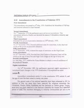 J/adl Pak/Jtar, St"dlesfor (BS-4yeort}
4.14 Amendments in the Constjtution of Pa.kistan 1973
First Amendment
This amendment was passed on 4lh
Mat, 1974 Pedefiend tnc boundrier; ,,tf><JY W:s:1
and removed reference to East Pakistan
Second Amendment
On 7th
September 1974 the parliament approved second amend�ent. ·r�is
amendment defiend a Muslim and declared the status of Ahmad1e, a mmonty ar,d
non- Muslim.
Third Amendment
Extended the period of preventive detention on J8
tJ;
f·ebruary ''J75.
Fourth Amendment
On 21 s• November 1975. Decreed additional seats for minorities, it also deprived
courts of the power of preventive detention.
Fifth Amendment
On 51h
September. I976. widened the scope of restriction on the High C..0.1rt.
Sixth Amendment
On 22
nd
December. J976, Provided that (h1efJustice of Supreme �rt will be
retired at the age of sixty five and High rourt Judges at the age of sixty two.
Seventh Amendment
On l 6th May, 1977, enables the Prime Minister to obtain a vote ofconfidence of
the people 6f Pakistan.
Eighth Amendment
On 141h
November l985, the pariliament approved eighth amendment. It
introduced major changes in the 1973 constitution It JS explained as under:
Article�
Accordirlg to amendment article 5l in the constitution 1973, article 5l, and
the age of voter has been raised to twenty one years.
The general seats of the national assembly have been enhanced to 207. In
addition to this, ten seats have been reserved for religious minorities like
Christianst Hindus, Sikhs, Buddhists and the Qad1anis or Lahore group. Twenty
seats have now been reserved in the National Assembly for women for a specified
period of time. The members belonging to minority communities are now to be
166
 