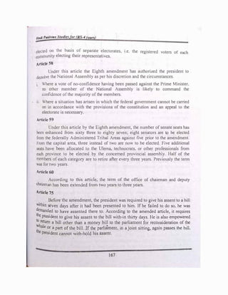 Jf
adl Pak/1011 Stutlle� or BS-4 ear.,;
elected on the basis of separate electorates, 1.e. the registered voters of each
community electing their representatives.
Article 58
Under this article the Eighth amendment has authorized the president to
dissolve the National Assembly as per his discretion and the circumstances.
1. Where a vote of no-confidence having been passed against the Prime Minister.
no other member of the National Assembly is likely to command the
confidence ofthe majority of the members.
• 11. Where a situation has arisen in which the federal government cannot be carried
on in accordance with the provisions of the constitution and an appeal to the
electorate is necessary.
Article 59
Under this article by the Eighth amendment, the number of senate seats has
been enhanced from sixty three to eighty seven; eight senators are to be elected
from the federally Administered Tribal Areas against five prior to the amendment.
From the capital area, three instead of two are now to be elected. Five additional
seats have been allocated to the Ulema, technocrats. or other professionals from
each province to be elected by the concerned provincial assembly. Half of the
members of each category are to retire after every three years. Previously the term
was for two years.
Article 60
According to this article, the term of the office of chairman and deputy
chainnan has been extended from two years to three years.
Article 75
Before the amendment, the president was required to give his assent to a bill
within seven days after it had been presented to him. If he failed to do so, he was
demanded to have assented there to. According to the amended article, it requires
the president to give his assent to the bill with-in thirty days. He is also empowered
to return a bill other than a money bill to the parliament for reconsideration of the
Whole or a part of the bill. If the parliament, in a joint sitting, again passes the bill.
the president cannot with-hold his assent.
167
 