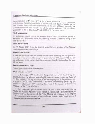 ihi· p1ml1111111l11111 ul Sth
J!lly l'J77 / list of above mentioned secured enactments
11utck 11111r111m l1n111 the Jtn1•,d1tt1on of courts after with drawl of martiai ,av. �
ltrrn p,uvi(l.:d 111 lh1. fllncnckd constitution. In this v.ay a blanket indemnitv and
l·1111�1,11111111111I t·11vc1 was pr'>v1dcd to all the actions and orders of the miJitan
vovr111111r111 ol /,1;1 111 I Jnq form s•t, July I 977 to 30 December I 985..
lnth Auwudml•ut
Bill lo �mpnw ,lia,iuh luw as the supreme law of land: The bill was passed b�
Sl·11utc 111 l'JHS hut rnuld never be passed by 1 ational Assembly Oing to the
Inlier '!i d1,;i,olutton
l'rnth Amendment
On 29th
Murch I 'JH7, hxcd the interval period between sessions of the National
ts'icmhly not to exceed J 1() days.
Elncnth Amendment
, In 19H<J the reserved scats for women in the nation assembly and the prO incial
usscmhlic'I were rcvi-,cd. J Jowever, two years latter on 23rd
August 1992 the bill
ww1 withdrawn hy its movers that the government intended to introdu� the same
bill very soon.
Twelfth Amcmlmcnt 1991
Created speedy tnul court for three years
Thirteenth Amendment
In Fchruary, 1997, the Muslim League led by Na,'az Sharif s"ept the
general clectioni; by winning a comfortable majority which crossed the figure of
two third majority. Taking advantage of such strong support in the parhamenL the
government got a new amendment (Thirteenth amendment) passed b} the
parliament on Jst ApriJ J997, curtailing the powers of the President and enhancing
lhc powers of the Prime Ministers.
. lhc President's power under article 58 (2b) .h1ch empowered him to
di!!solvc the National Assembly in his discretion was omitted. He could dissohe lhe
ls,emhly only on the advice of the Prime Minister as envisaged in the ongmal
19
73 constitution. After the vote of no•confidence no other leader could comm311<l
a majority in the National Assembly.
169
_J
 