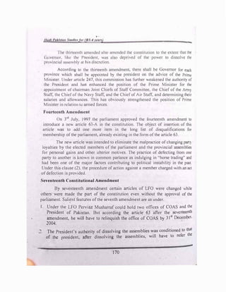,.
•
1/11,11 l'ukltfm ,'t1ull1•ft,, (IJS-4 vea,9
-
I hc thirteenth timended ulso amended the constitution to the extent that the
< i<1vernor. like the President, was also deprived of the power to dissolve the
provinciul ussembly ut his discretion.
According to the thirteenth amendment, there shall be Governor for each
province which shall be appointed by the president on the advice of the Prime
Mmister. Under urticlc 247, this commission has further weakened the authority of
the President and has enhanced the position of the Prime Minister for the
appointment of chairman Joint Chiefs of Staff Committee, the Chief of the Army
Stuff, the Chief of the Navy Staff, and the Chief of Air Staff, and determining their
c;ularies und ullowanccs. This has obviously strengthened the position of Prime
Minister in relation 10 armed forces.
f'ourtccnth Amendment
On )rd
July. 1997 the parliament approved the fourteenth amendment to
introduce a new article 63-A in the constitution. The object of insertion of this
article was to add one more item in the long List of disqualifications for
membership of the parliament, already existing in the form of the article 63.
The new article was intended to eliminate the malpractice of changing part)
loyalties by the elected members of ·the parliament and the provincial assemblies
for personal gains and other ulterior motives. The prartice of defecting from one
party to another is known in common parlance as indulging in "horse trading" and
had been one of the major factors contributing to political instability in the past.
Under this clause (2). the procedure of action against a member charged with an act
ofdefection is provided.
Seventeenth Constitutional Amendment
By seventeenth amendment certain articles of LFO were changed while
others were made the part of the constitution even without the approval of the
parliament. Sali�nt features of the seventh amendment are as under.
I. Under the LFO Perviaz Musharraf could hold two offices of COAS and the
President of Pakistan. But according the article 63 after the seventeenth
amendment, he will have to relinquish the office of COAS by 31st
December,
2004.
.., The President's authority of dissolving the assemblies was conditioned to that
of the president, after dissolving the assemblies, will have to refer the
170
 
