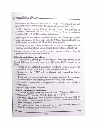 Hadi Pakistan Studiesfor (BS-4year5)
dissolution to the Supreme Court with in 15 dJys I he Supreme court v.ill
explain the constitutional status ofthe pres1dent1al action with-in 15 <la>�-
3 The LFO had set up the National Security Council. But according lo
seventeenth amendment the NSC would be established by 1he purliament
legislation and it will not be considered an institution.
4. According to the seventeenth amendment the age limit of the judge of higher
courts was enhanced for three years under LFO. Under tbis amendment 1t was
withdrawn and put under article 62 and 65 in the constitution.
5. According to the LFO Prime Minister had no role in the appointment of
Chairman joint Chief ofstaff Committee and the chiefof three anned forces.
6. It was compulsory for the president to seek vote of confidence from the
parliament and four provincial assemblies.
Eighteenth constitutional amendment
The National Assembly passed the landmark constitutional reforms bill on
8111
April 2010, and the senate passed it on 12th
April, 2010. Its details are as
follows.
I. According to the eighteenth amendment president's power to dissolve the
Assembly on his own under article 58/2(b) has been with-drawn.
2. The name of the NWFP will be changed and re-named as Khyber
Pakhtunkhaw.
3. A proper system to appoint members ofthe superior judiciary will be proposed.
4- Concurrent list to be abolished to give more autonomy to the provinces.
5- Chief Election Commissioner to be appointed in consultation with the leader of
the opposition.
6· Islamabad High Court to be revived.
Nineteenth Constitutional Amendment
National Assembly passed the amendment on 23rd
December 2010 and the
Senate passed on 25th
December, 2010. Its details are as follows:
1· Under Article 182 Chief Justice of Pakistan recommends the name of ad-hoc
�Udges to the Pre;ident through the Prime Minister, in consultation with the
2
JUdicial commission of Pakistan. . .
· Under Article 175-A clause (2) four senior most judges would be appointed 10
thejudicial commission of Pakistan instead oftwo.
171
 