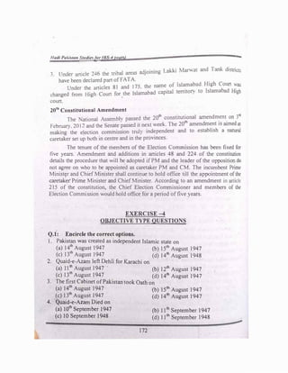 Hadi PaJ.,�tan Smtli�Jor (BS-4 rears) ""-t
3. Under article 246 the tribal areas adjoining Lak.ki ,Man,at and Tank districts
have been declared part of FATA.
Under the articles 81 and I 75. the name of Islamabad High Coun was
changed from High Court for the Islamabad capital territol) to Islamabad High
'
court.
20'h Constitutional Amendment
The ational Assembh passed the 20th
constitutional amendment on 3r:!
February. 2012 and the Senate passed it next week. The 20'h amendment is aimed at
making the election commission trul) independent and to establish a naruraJ
caretaker set up both in centre and in the provinces.
The tenure of the members of the Election Commission has been fixed for
five years. Amendment and additions in articles 48 and 22-l of the constitution
details the procedure that will be adopted if PM and the leader of the opposition do
not agree on who to be appointed as caretaker PM and CM. The incumbent Prime
Ministrr and ChiefMinister shall continue to hold office till the appointment ofthe
caretaker Prime Minister and ChiefMinister. According to an amendment in article
215 of the constitution, the Chief Election Commissioner and members of the
Election Commission would hold office for a period offive years.
EXERCISE-4
OBJECTIVE TYPE QUESTIONS
Q.1: Encircle the correct options.
l . Pakistan was created as independent Islamic state on
(a) 14th
August 1947 (b) 15th
August 1947
(c) 1
_
3th
August 1947
. (d) 141h
August 1948
2. Quaid-e-Azam left Dehh for Karachi on
(a) 11th
August 1947 (b) 121h
August 1947
(c) 13th
August 1947 (d) 14th
August 1947
3. The first Cabinet ofPakistan took Oath on
(a) 14th
August 1947 (b) 15th
August 1947
(c) 13th
August 1947 (d) 14th
August 1947
4. Quaid-e-Azam Died on
(a) 10th
September 1947
(c) 10 September 1948
172
(b) 11th
September 1947
(d) 11th
September 1948
 
