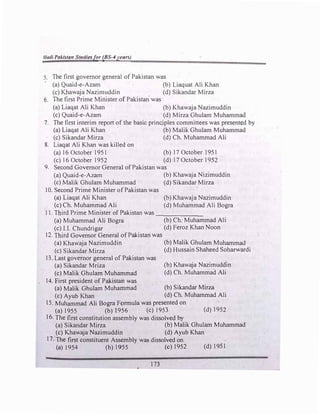 Hadi Pakistan Studiesfor (BS-4years)
5. The first governor general of Pakistan was
(a)Quaid-e-Azam (b)Liaquat Ali Khan
(c)Khawaja Nazimuddin (d)Sikandar Mirza
6. The first Prime Minister of Pakistan was
(a)Liaqat Ali Khan (b)Khawaja Nazimuddin
(c)Quaid-e-Azam (d)Mirza Ghulam Muhammad
7. The first interim report of the basic princjples committees was presented by
(a)Liaqat Ali Khan (b)Malik Ghulam Muhammad
(c) Sikandar Mirza (d)Ch. Muhammad Ali
8. Liaqat Ali Khan was killed on
(a)16 October 1951 (b)17 October 1951
(c)16 October 1952 (d)17 October 1952
9. Second Governor General ofPakistan was
(a)Quaid-e-Azam (b)Khawaja Nizimuddin
(c)Malik Ghulam Muhammad (d)Sikandar Mirza
10. Second Prime Minister ofPakistan was
(a)Liaqat Ali Khan
(c)Ch. Muhammad Ali
(b) Khawaja Nazimuddin
(d)Muhammad Ali Bogra
11. Third Prime Minister of Pakistan was ______
(a)Muhammad Ali Bogra (b)Ch. Muhammad Ali
(c)I.I. Chundrigar (d)Feroz Khan Noon
12. Third Governor General ofPakistan was
(a)Khawaja Nazimuddin (b)Malik Ghulam Muhammad
(c)Sikandar Mirza (d)Hussain Shaheed Soharwardi
13. Last governor general of Pakistan was
(a)Sikandar Mriza
(c)Malik Ghulam Muhammad
(b)Khawaja Nazimuddin
(d)Ch. Muhammad Ali
14. First president of Pakistan was
(a)Malik Ghulam Muhammad (b)Sikandar Mirza
(c)Ayub Khan (d)Ch. Muhammad Ali
IS. Muhammad Ali Bogra Formula was presented on
(a)l955 (b)l956 (c)1953 (d) 1952
16. The first constitution assembly was dissolved by
(a)Sikandar Mirza (b)Malik Ghulam Muhammad
(c)Khawaja Nazimuddin (d)Ayub Khan
17. The first constituent Assembly was dissolved on
(a) 1954 (b)1955 (c) 1952
173
(d)1951
 