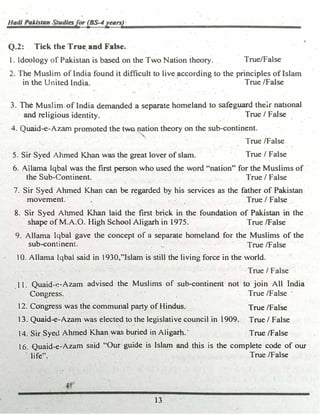 HadJ Palston $,udlesfor (BS-4ye11rs)·
Q.2: Tick the True; and False..
l. Ideology of Pakistan is based on the Two Nation theory. True/False
2. The Muslim of India found it difficult to live _according to the principles of Islam
in the United India. True./False
·-
3._The Muslim.of India demanded a separate homeland to saf�g�d the�r national
and religious identity. True/ False
4. Quaid-e-Azam promoted the two.nation theory on the sub-continent.
True/False
5. Sir Syed Ahmed K.h� was the great lover of slam. True/ False
6. Ailama lqbal was the first person who used the word 44nation" for the Muslims of
the Sub-Continent. ·
True/ False
7. Sir Syed Ahmed Kh� can be regarded by his services as the father of Pakistan
.movement.· True/ False
8. Sir Syed A�ed � laid the first bri_ck in the foundation of Pakistan in the
. shape of M.A.O. High·SchOQl Aligarh in 1975. True (False
9. Allama Iqbal gave the concept- of a separa�e homeland for the Muslims of the
sub-continent. · · · True/False
10. Allama Iqbal said in 1930/�Jslam is still the living force in the world.
·True/ False
,.
11. Quaid-�-Azam advised the Muslims of sub-continent not to join All India
Congress. True/False ·
12. Cangress was the commqnal party of HindU&. True/False
· 13_ Quaid-e-Azam was elected to the legislative council in 1909. True/ False
14. Sir Syed Ahmed Khan was bu_ried in Aligarh.' True /False
16. Quaid-e-Azam said "Our guide is Islam and this is the complete code of our
life'': · True/False
. .
13
 