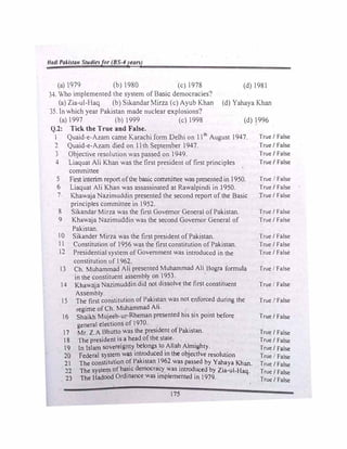 Hadl Pakistan Studiesfor (BS-4years)
(a)979 (b)980 (c)1978 (d)l981
34. Who implemented the system of Basic democracies?
(a)Zia-ul-Haq (b) Sikandar Mirza (c) Ayub Khan (d) Yahaya Khan
35. In which year Pakistan made nuclear explosions?
(a)1997 (b)1999 (c) 1998 (d) 1996
Q.2: Tick the True and False.
 Quaid-e-Azam came Karachi form Delhi on 11th
August 1947. True/ False
1 Quaid-e-Azam died on 11th September 1947. True/ False
3 Objective resolution was passed on 1949. True/ False
4 Liaquat Ali Khan was the first president of first principles True/ False
committee
S First interim report ofthe basic committee was presentedin1950.
6 Liaquat Ali Khan was assassinated at Rawalpindi in 1950.
7 Khawaja Nazimuddin presented the second report of the Basic
principles committee in 1952.
8 Sikandar Mirza was the first Governor General of Pakistan.
9 Khawaja Nazimuddin was the second Governor General of
Pakistan.
lO Sikander Mirza was the first president of Pakistan.
l  Constitution of1956 was the first constitution of Pakistan.
2 Presidential system ofGovernment was introduced in the
constitution of l962.
3 Ch. Muhammad Ali presented Muhammad Ali Bogra formula
in the constituent assembly on 1953.
14 Khawaja Nazimuddin did not dissolve the first constituent
Assembly.
 S The first constitution of Pakistan was not enforced during the
regime ofCh. Muhammad Ali.
. . .
16 Shaikh Mujeeb-ur-Rheman presented his six pomt before
general elections of1970.
17 Mr. Z.A Bhutto was the president ofPakistan.
18 The president is a head of the state.
19 ln lslam sovereignty belongs to Allah Almighty.
20 Federal system was introduced in the objective resolution
21 The constitution of Pakistan 1962 was passed by Yahaya Khan.
22 The system ofba�ic democr�cy was introduced by Zia-ul-Haq.
23 The Hadood Ordinance was implemented in 1979.
175
True False
True/ False
True/ False
True/ False
True/ False
True/ False
True/ False
True/ False
True I False
True I False
True/ False
Tr�e/ False
True/ False
True/ False
True/ False
True I False
True/ False
True/ False
True/ False
 