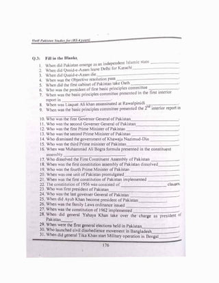 1/urll J>uklt1111 sr,11//1• or 11.'·4 '1'11"
Q.1: Fill in tht• Ulnnk .
d. ·ndcnt Jslumic state ______
I When did Puk1stnn emerge as un 111
�
p
� - . ,chi
2 When did ()mud e A1um leave Delhi Ior K,tn ---------
1 When tltd ()uu1d-e-A1am die
4 When wus the ObJecti"e resolution puss
5 When did the first cubinet ofPnki5lun take Outh
Who wus the president or first basic principles committee
• . •.
�: When was the basic principles committee presented m the ftrst mtcnor
report in . ·
1
. ·ct·
8 When was Liaquat Ali khan ussassmated at Rawa pmi 1
nd.
:
9. When was the basic principles committee presented the 2 mtenor report in
I 0. Who was the first Governor General ofPakistan__________
11. Who was the second Governcr General ofPakistan________�
12. Who was the first Prime Minister ofPakistan ___________
13. Who was the second Prime Minister ofPakistan _________
_
14. Who dismissed the government ofKhawaja Nazimud-Din ______
15. Who was the third Prime minister ofPakistan___________
16. When was Muhammad Ali Bogra formula presented in the constituent
assembly ____________
17. Who dissolved the First Constituent Assembly ofPakistan ______
18. When was the first constitution assembly ofPakistan dissolved__�-
19. Who was the fourth Prime Minister ofPakistan __________
20. When was one unit ofPakistan promulgated___________
21. When was the first constitution ofPakistan implemented ______
22. The constitution of 1956 was consisted of _________ clauses.
23. Who was first president ofPakistan_____________
_
24. Who wos the last governer General ofPakistan __________
25. When did Ayub Khan become president ofPakistan,_____
26. When was the family Laws ordinance issued ___________
27. When was the constitution of1962 implemented _________
28. When did general Yahaya Khan take over the charge as president of
Pakistan--
29. When were the first general elections held in Pakistan______
_
30. Who launched civil disobedience movement in Bangladesh,_____
31. When did general Tika Khan start Military operation in Bengal____.
176
 